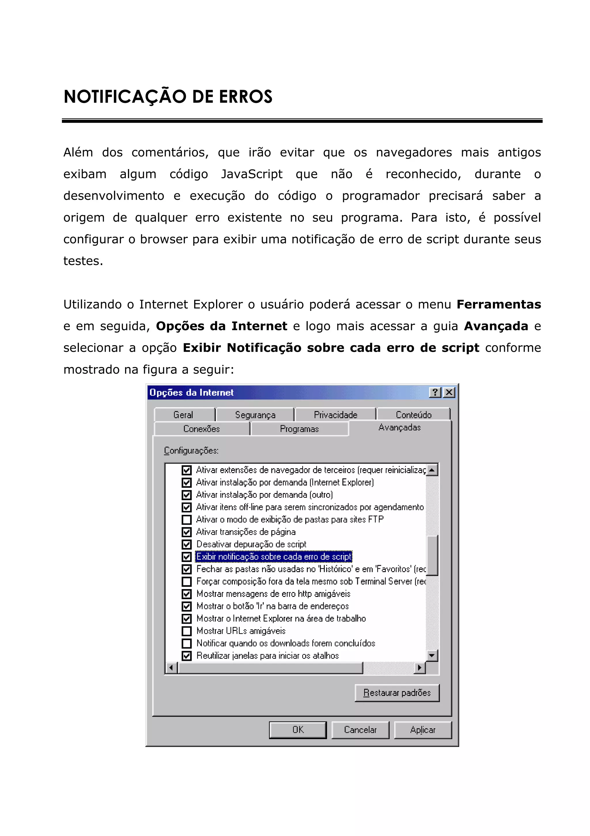 NOTIFICAÇÃO DE ERROS


Além dos comentários, que irão evitar que os navegadores mais antigos
exibam    algum   código   JavaScript   que   não   é   reconhecido,   durante   o
desenvolvimento e execução do código o programador precisará saber a
origem de qualquer erro existente no seu programa. Para isto, é possível
configurar o browser para exibir uma notificação de erro de script durante seus
testes.


Utilizando o Internet Explorer o usuário poderá acessar o menu Ferramentas
e em seguida, Opções da Internet e logo mais acessar a guia Avançada e
selecionar a opção Exibir Notificação sobre cada erro de script conforme
mostrado na figura a seguir:
 