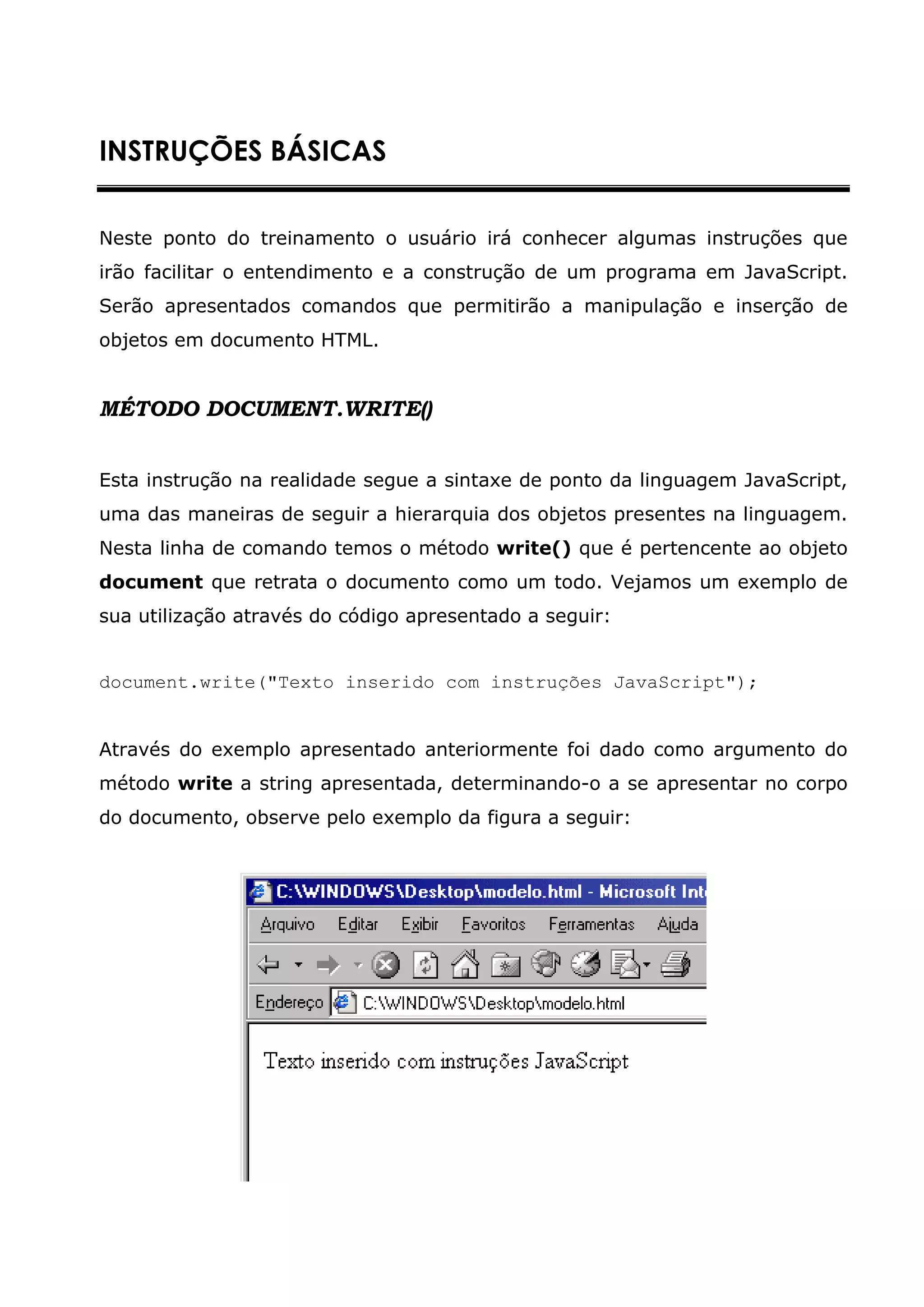 INSTRUÇÕES BÁSICAS


Neste ponto do treinamento o usuário irá conhecer algumas instruções que
irão facilitar o entendimento e a construção de um programa em JavaScript.
Serão apresentados comandos que permitirão a manipulação e inserção de
objetos em documento HTML.


MÉTODO DOCUMENT.WRITE()


Esta instrução na realidade segue a sintaxe de ponto da linguagem JavaScript,
uma das maneiras de seguir a hierarquia dos objetos presentes na linguagem.
Nesta linha de comando temos o método write() que é pertencente ao objeto
document que retrata o documento como um todo. Vejamos um exemplo de
sua utilização através do código apresentado a seguir:


document.write("Texto inserido com instruções JavaScript");


Através do exemplo apresentado anteriormente foi dado como argumento do
método write a string apresentada, determinando-o a se apresentar no corpo
do documento, observe pelo exemplo da figura a seguir:
 