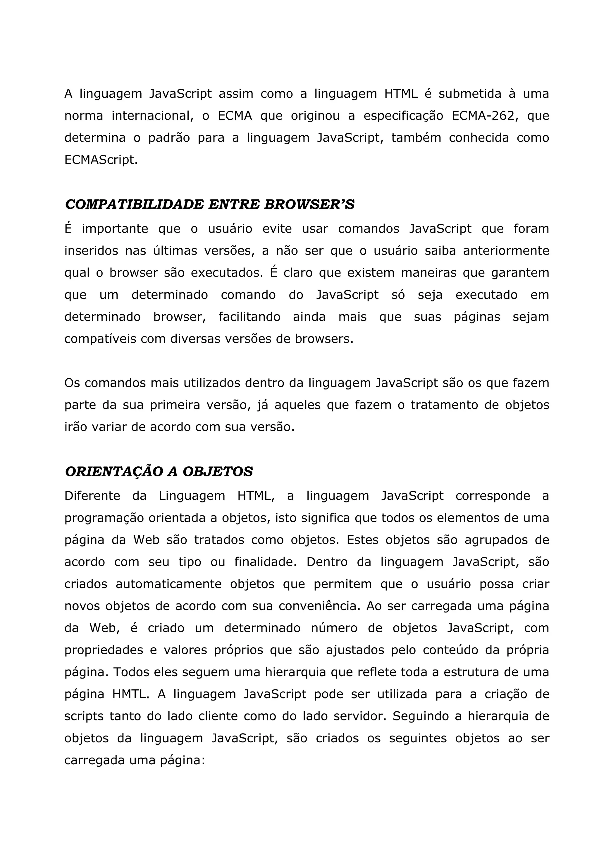 A linguagem JavaScript assim como a linguagem HTML é submetida à uma
norma internacional, o ECMA que originou a especificação ECMA-262, que
determina o padrão para a linguagem JavaScript, também conhecida como
ECMAScript.


COMPATIBILIDADE ENTRE BROWSER’S
É importante que o usuário evite usar comandos JavaScript que foram
inseridos nas últimas versões, a não ser que o usuário saiba anteriormente
qual o browser são executados. É claro que existem maneiras que garantem
que   um   determinado   comando       do   JavaScript    só   seja   executado   em
determinado   browser,   facilitando   ainda   mais      que   suas   páginas   sejam
compatíveis com diversas versões de browsers.


Os comandos mais utilizados dentro da linguagem JavaScript são os que fazem
parte da sua primeira versão, já aqueles que fazem o tratamento de objetos
irão variar de acordo com sua versão.


ORIENTAÇÃO A OBJETOS
Diferente da Linguagem HTML, a linguagem JavaScript corresponde a
programação orientada a objetos, isto significa que todos os elementos de uma
página da Web são tratados como objetos. Estes objetos são agrupados de
acordo com seu tipo ou finalidade. Dentro da linguagem JavaScript, são
criados automaticamente objetos que permitem que o usuário possa criar
novos objetos de acordo com sua conveniência. Ao ser carregada uma página
da Web, é criado um determinado número de objetos JavaScript, com
propriedades e valores próprios que são ajustados pelo conteúdo da própria
página. Todos eles seguem uma hierarquia que reflete toda a estrutura de uma
página HMTL. A linguagem JavaScript pode ser utilizada para a criação de
scripts tanto do lado cliente como do lado servidor. Seguindo a hierarquia de
objetos da linguagem JavaScript, são criados os seguintes objetos ao ser
carregada uma página:
 