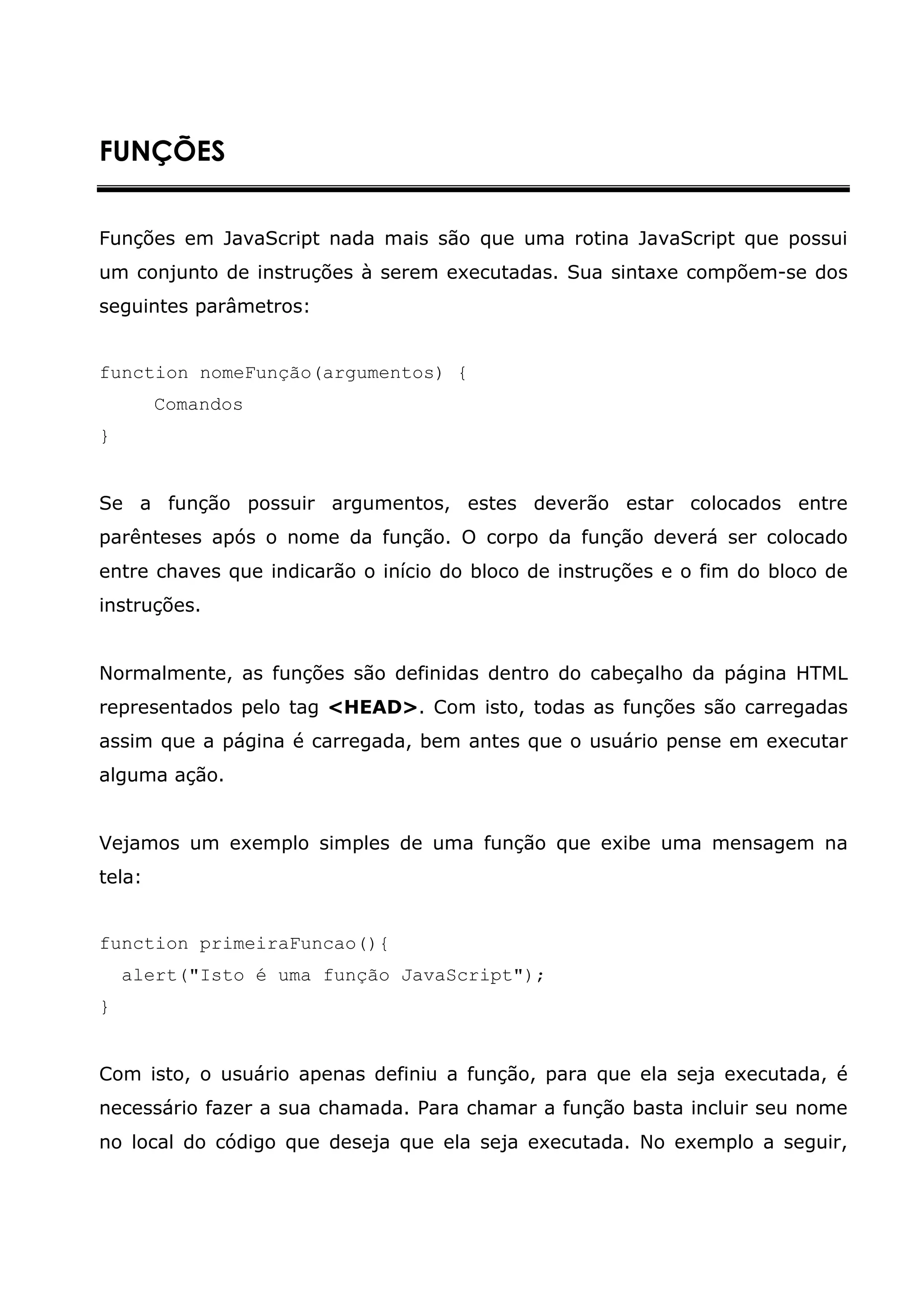 FUNÇÕES


Funções em JavaScript nada mais são que uma rotina JavaScript que possui
um conjunto de instruções à serem executadas. Sua sintaxe compõem-se dos
seguintes parâmetros:


function nomeFunção(argumentos) {
        Comandos
}


Se a função possuir argumentos, estes deverão estar colocados entre
parênteses após o nome da função. O corpo da função deverá ser colocado
entre chaves que indicarão o início do bloco de instruções e o fim do bloco de
instruções.


Normalmente, as funções são definidas dentro do cabeçalho da página HTML
representados pelo tag <HEAD>. Com isto, todas as funções são carregadas
assim que a página é carregada, bem antes que o usuário pense em executar
alguma ação.


Vejamos um exemplo simples de uma função que exibe uma mensagem na
tela:


function primeiraFuncao(){
    alert("Isto é uma função JavaScript");
}


Com isto, o usuário apenas definiu a função, para que ela seja executada, é
necessário fazer a sua chamada. Para chamar a função basta incluir seu nome
no local do código que deseja que ela seja executada. No exemplo a seguir,
 