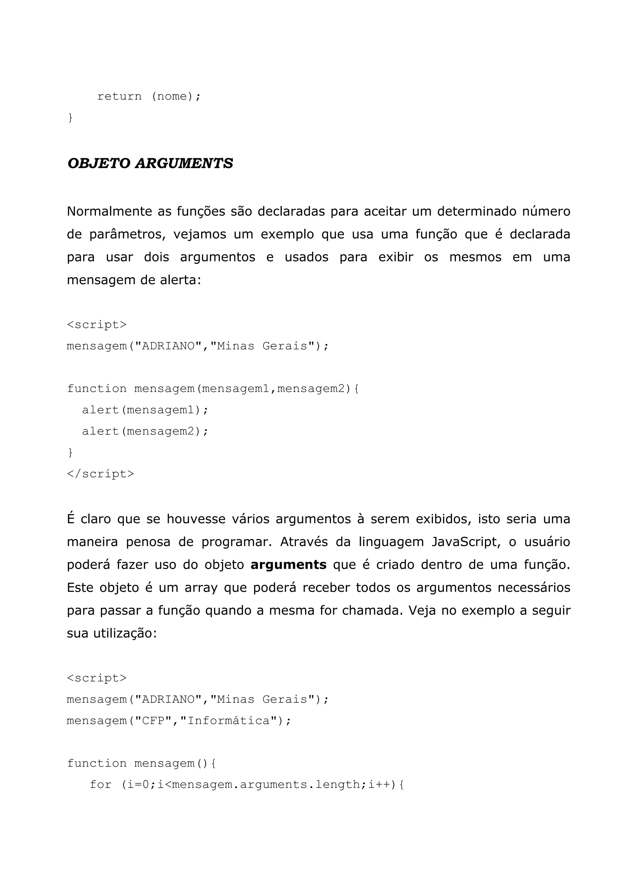 return (nome);
}


OBJETO ARGUMENTS


Normalmente as funções são declaradas para aceitar um determinado número
de parâmetros, vejamos um exemplo que usa uma função que é declarada
para usar dois argumentos e usados para exibir os mesmos em uma
mensagem de alerta:


<script>
mensagem("ADRIANO","Minas Gerais");


function mensagem(mensagem1,mensagem2){
    alert(mensagem1);
    alert(mensagem2);
}
</script>


É claro que se houvesse vários argumentos à serem exibidos, isto seria uma
maneira penosa de programar. Através da linguagem JavaScript, o usuário
poderá fazer uso do objeto arguments que é criado dentro de uma função.
Este objeto é um array que poderá receber todos os argumentos necessários
para passar a função quando a mesma for chamada. Veja no exemplo a seguir
sua utilização:


<script>
mensagem("ADRIANO","Minas Gerais");
mensagem("CFP","Informática");


function mensagem(){
     for (i=0;i<mensagem.arguments.length;i++){
 