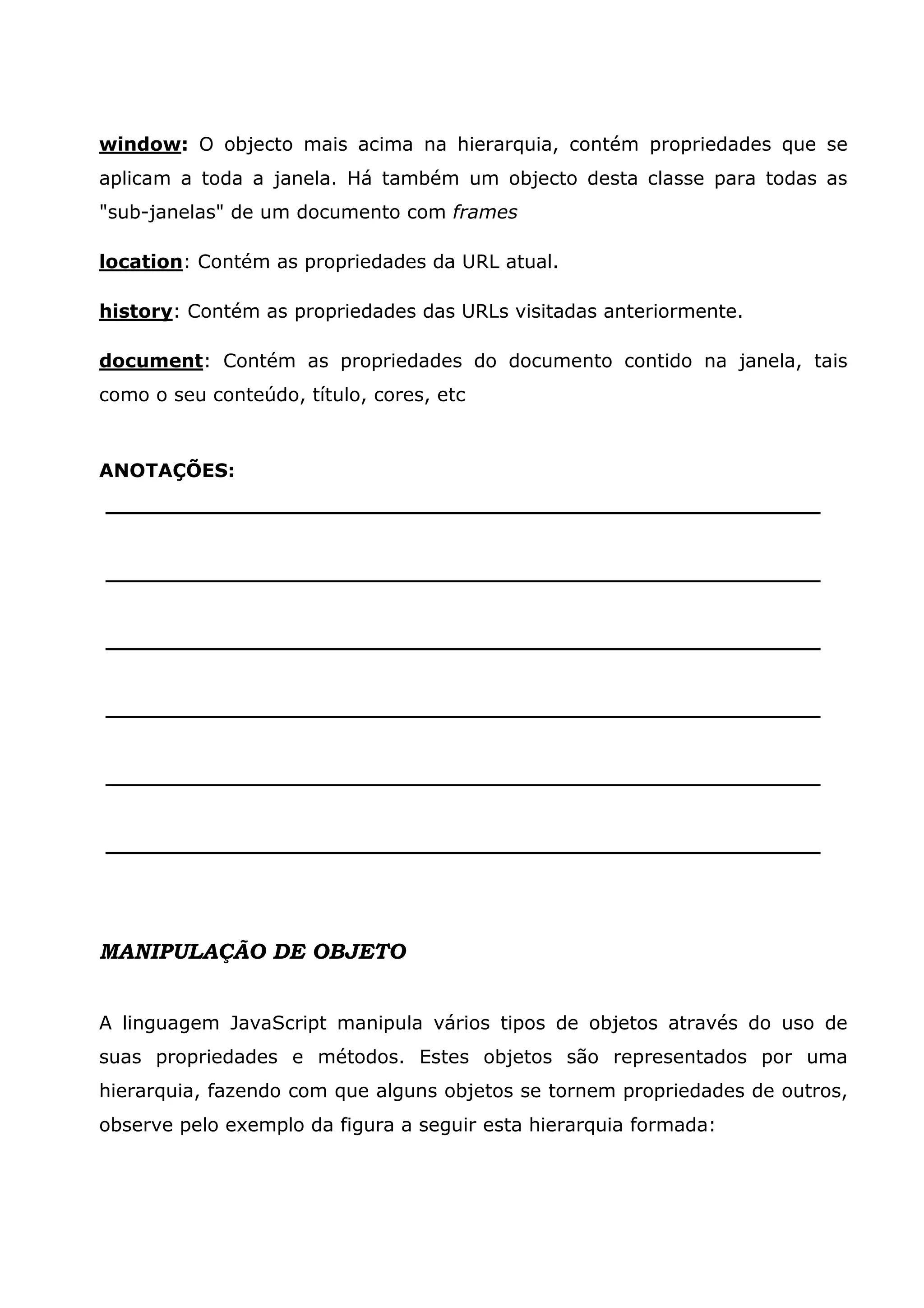 window: O objecto mais acima na hierarquia, contém propriedades que se
aplicam a toda a janela. Há também um objecto desta classe para todas as
"sub-janelas" de um documento com frames

location: Contém as propriedades da URL atual.

history: Contém as propriedades das URLs visitadas anteriormente.

document: Contém as propriedades do documento contido na janela, tais
como o seu conteúdo, título, cores, etc



ANOTAÇÕES:
______________________________________________________


______________________________________________________


______________________________________________________


______________________________________________________


______________________________________________________


______________________________________________________




MANIPULAÇÃO DE OBJETO


A linguagem JavaScript manipula vários tipos de objetos através do uso de
suas propriedades e métodos. Estes objetos são representados por uma
hierarquia, fazendo com que alguns objetos se tornem propriedades de outros,
observe pelo exemplo da figura a seguir esta hierarquia formada:
 