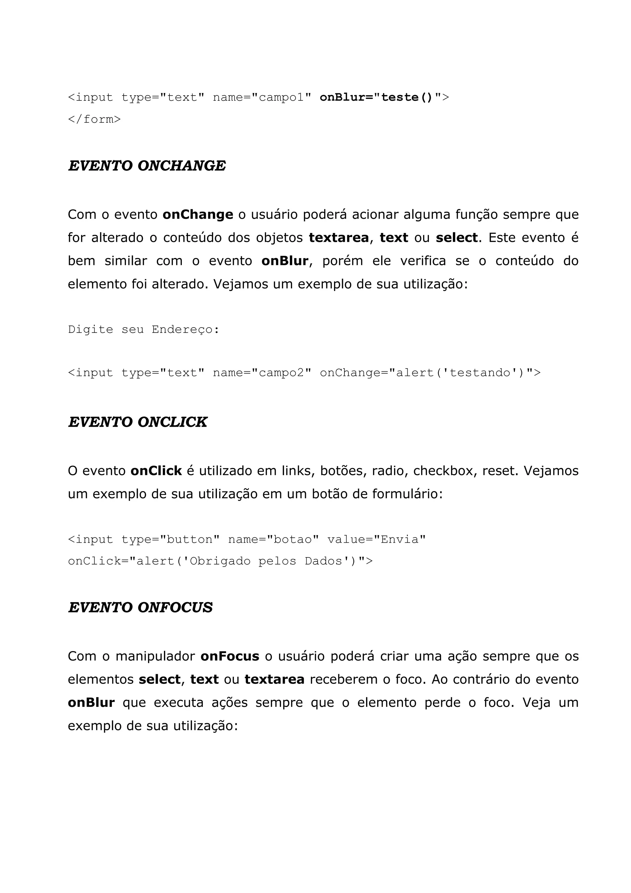 <input type="text" name="campo1" onBlur="teste()">
</form>


EVENTO ONCHANGE


Com o evento onChange o usuário poderá acionar alguma função sempre que
for alterado o conteúdo dos objetos textarea, text ou select. Este evento é
bem similar com o evento onBlur, porém ele verifica se o conteúdo do
elemento foi alterado. Vejamos um exemplo de sua utilização:


Digite seu Endereço:


<input type="text" name="campo2" onChange="alert('testando')">


EVENTO ONCLICK


O evento onClick é utilizado em links, botões, radio, checkbox, reset. Vejamos
um exemplo de sua utilização em um botão de formulário:


<input type="button" name="botao" value="Envia"
onClick="alert('Obrigado pelos Dados')">


EVENTO ONFOCUS


Com o manipulador onFocus o usuário poderá criar uma ação sempre que os
elementos select, text ou textarea receberem o foco. Ao contrário do evento
onBlur que executa ações sempre que o elemento perde o foco. Veja um
exemplo de sua utilização:
 
