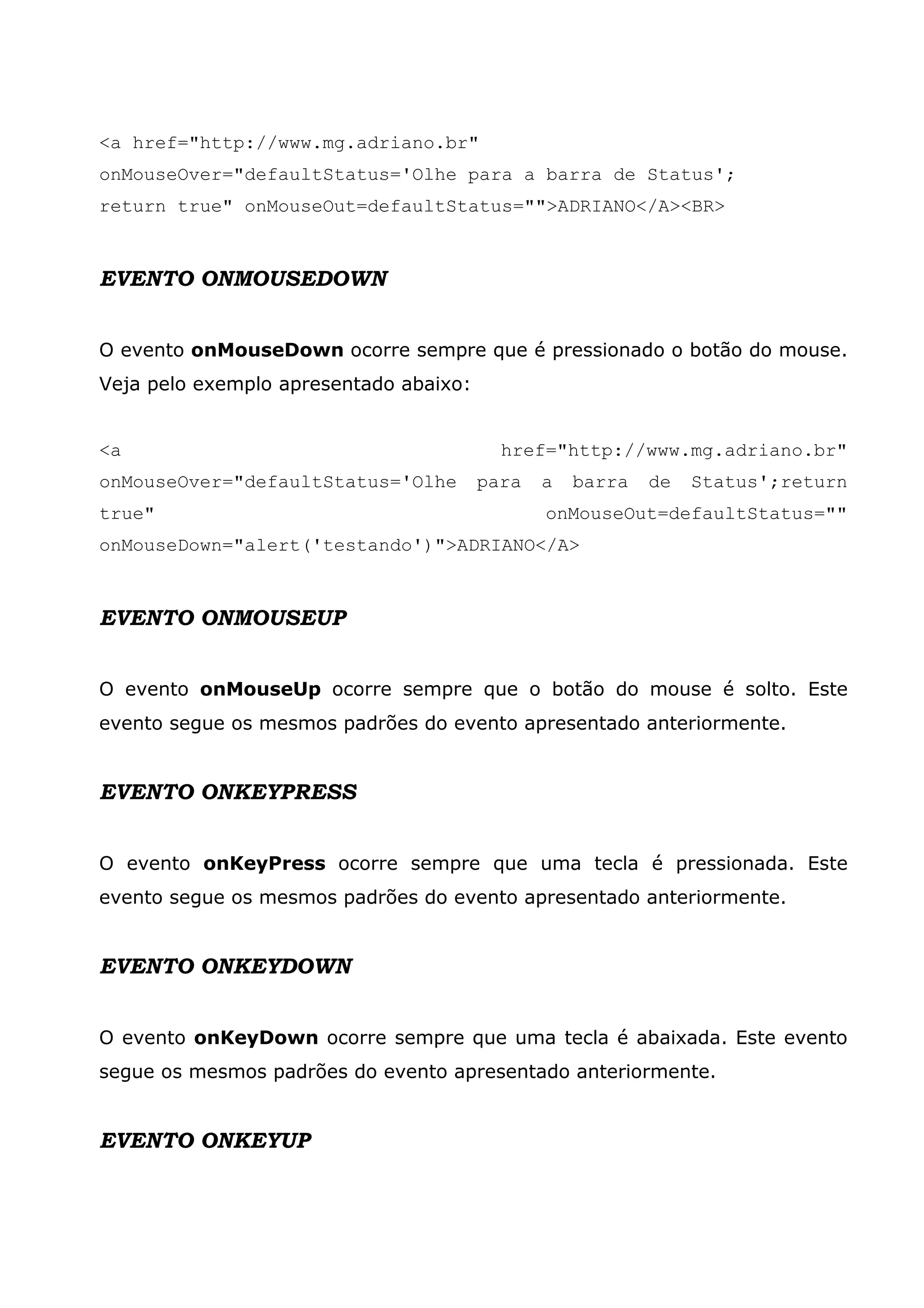 <a href="http://www.mg.adriano.br"
onMouseOver="defaultStatus='Olhe para a barra de Status';
return true" onMouseOut=defaultStatus="">ADRIANO</A><BR>


EVENTO ONMOUSEDOWN


O evento onMouseDown ocorre sempre que é pressionado o botão do mouse.
Veja pelo exemplo apresentado abaixo:


<a                                        href="http://www.mg.adriano.br"
onMouseOver="defaultStatus='Olhe        para   a   barra   de   Status';return
true"                                          onMouseOut=defaultStatus=""
onMouseDown="alert('testando')">ADRIANO</A>



EVENTO ONMOUSEUP


O evento onMouseUp ocorre sempre que o botão do mouse é solto. Este
evento segue os mesmos padrões do evento apresentado anteriormente.


EVENTO ONKEYPRESS


O evento onKeyPress ocorre sempre que uma tecla é pressionada. Este
evento segue os mesmos padrões do evento apresentado anteriormente.


EVENTO ONKEYDOWN


O evento onKeyDown ocorre sempre que uma tecla é abaixada. Este evento
segue os mesmos padrões do evento apresentado anteriormente.


EVENTO ONKEYUP
 