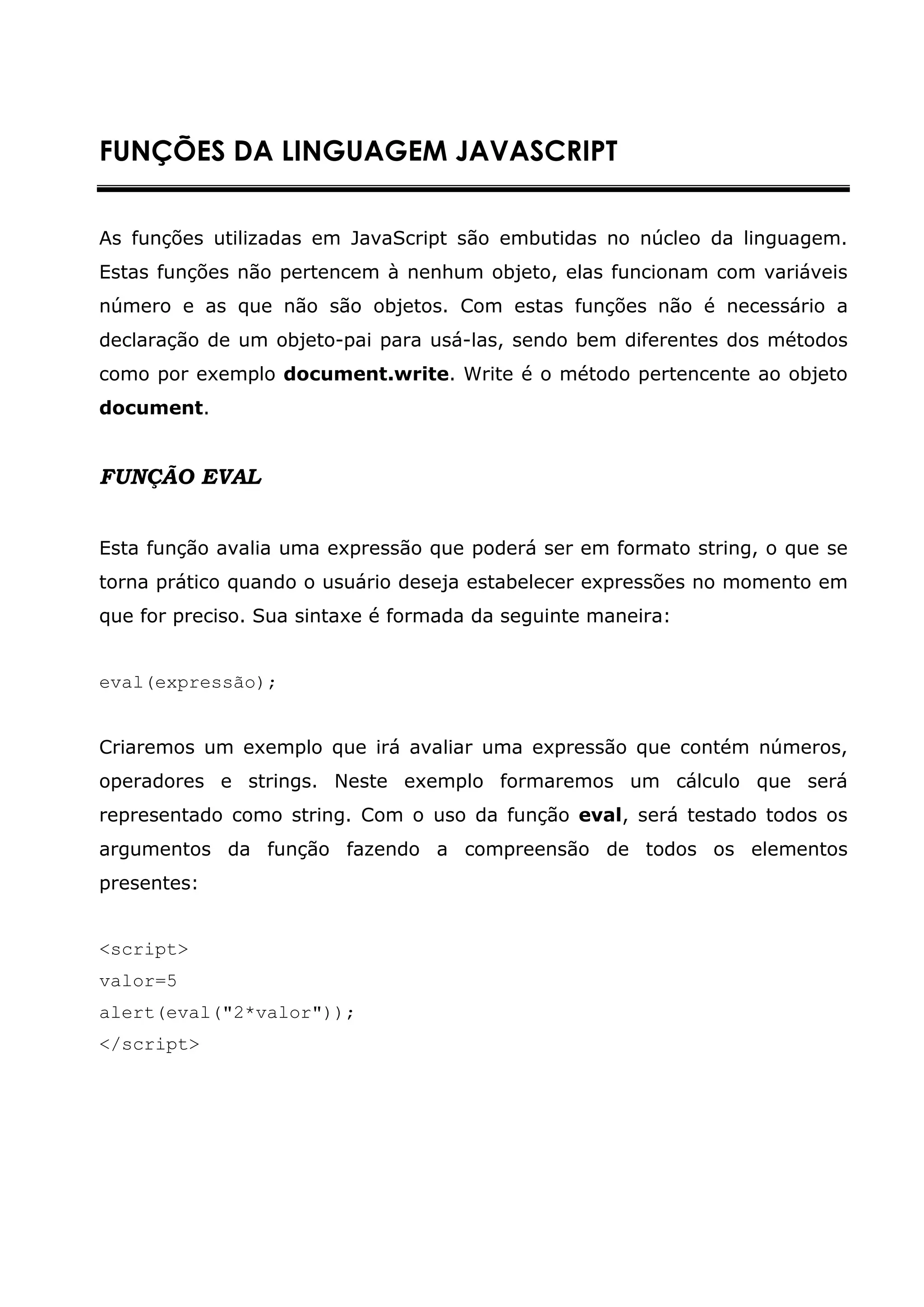 FUNÇÕES DA LINGUAGEM JAVASCRIPT


As funções utilizadas em JavaScript são embutidas no núcleo da linguagem.
Estas funções não pertencem à nenhum objeto, elas funcionam com variáveis
número e as que não são objetos. Com estas funções não é necessário a
declaração de um objeto-pai para usá-las, sendo bem diferentes dos métodos
como por exemplo document.write. Write é o método pertencente ao objeto
document.


FUNÇÃO EVAL


Esta função avalia uma expressão que poderá ser em formato string, o que se
torna prático quando o usuário deseja estabelecer expressões no momento em
que for preciso. Sua sintaxe é formada da seguinte maneira:


eval(expressão);


Criaremos um exemplo que irá avaliar uma expressão que contém números,
operadores e strings. Neste exemplo formaremos um cálculo que será
representado como string. Com o uso da função eval, será testado todos os
argumentos da função fazendo a compreensão de todos os elementos
presentes:


<script>
valor=5
alert(eval("2*valor"));
</script>
 