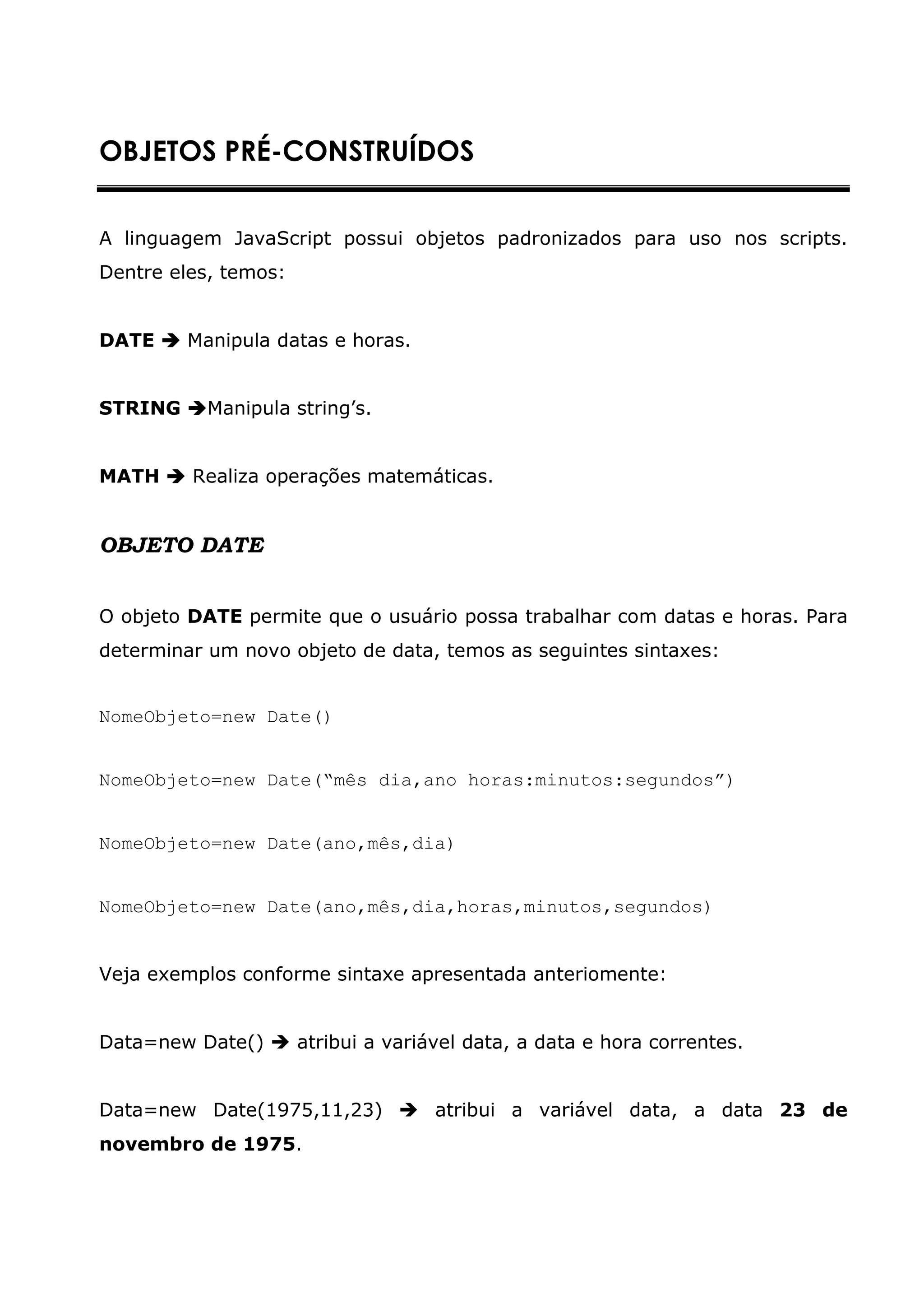 OBJETOS PRÉ-CONSTRUÍDOS


A linguagem JavaScript possui objetos padronizados para uso nos scripts.
Dentre eles, temos:


DATE     Manipula datas e horas.


STRING     Manipula string’s.


MATH     Realiza operações matemáticas.


OBJETO DATE


O objeto DATE permite que o usuário possa trabalhar com datas e horas. Para
determinar um novo objeto de data, temos as seguintes sintaxes:


NomeObjeto=new Date()


NomeObjeto=new Date(“mês dia,ano horas:minutos:segundos”)


NomeObjeto=new Date(ano,mês,dia)


NomeObjeto=new Date(ano,mês,dia,horas,minutos,segundos)


Veja exemplos conforme sintaxe apresentada anteriomente:


Data=new Date()       atribui a variável data, a data e hora correntes.


Data=new Date(1975,11,23)            atribui a variável data, a data 23 de
novembro de 1975.
 