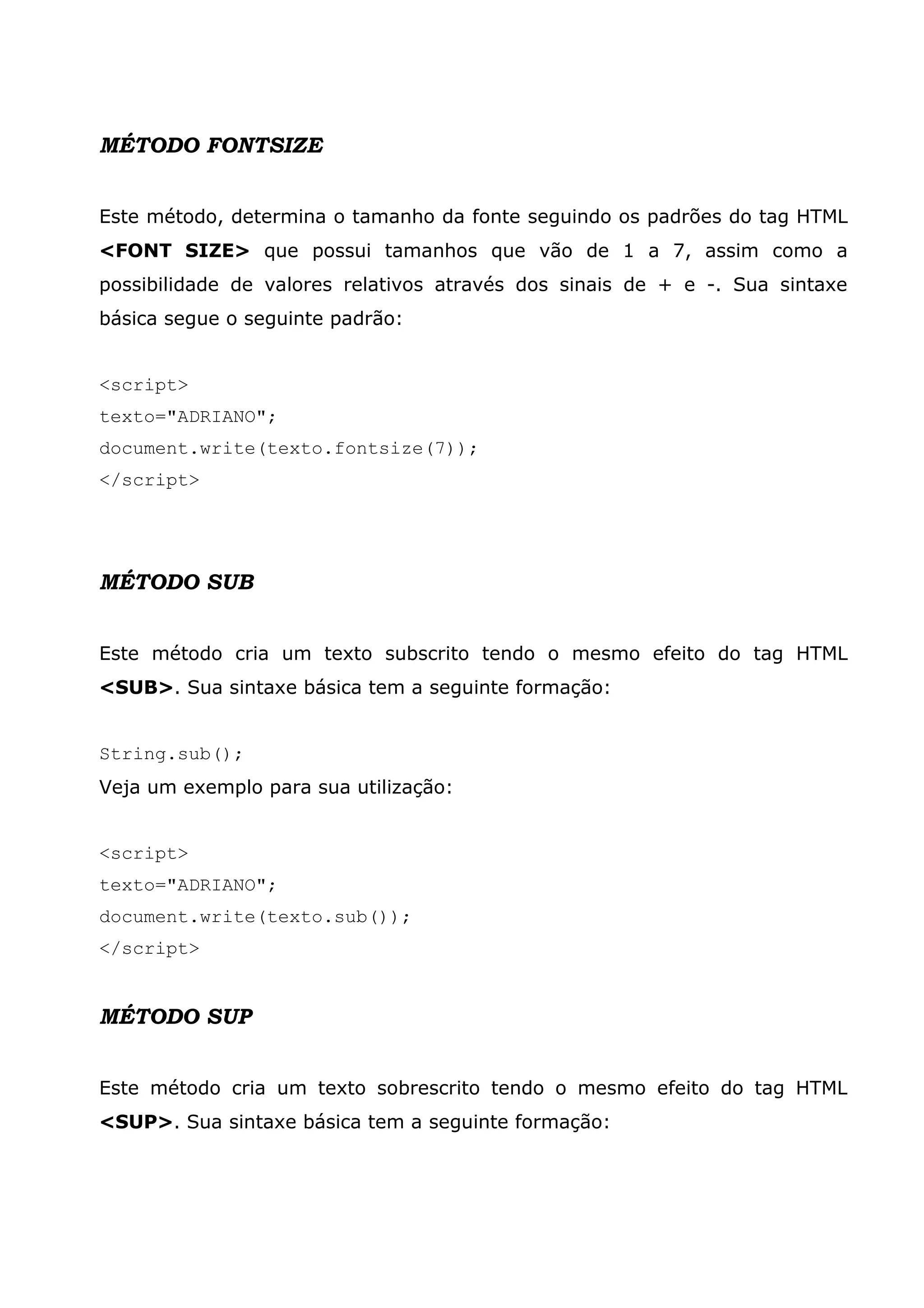MÉTODO FONTSIZE


Este método, determina o tamanho da fonte seguindo os padrões do tag HTML
<FONT SIZE> que possui tamanhos que vão de 1 a 7, assim como a
possibilidade de valores relativos através dos sinais de + e -. Sua sintaxe
básica segue o seguinte padrão:


<script>
texto="ADRIANO";
document.write(texto.fontsize(7));
</script>




MÉTODO SUB


Este método cria um texto subscrito tendo o mesmo efeito do tag HTML
<SUB>. Sua sintaxe básica tem a seguinte formação:


String.sub();
Veja um exemplo para sua utilização:


<script>
texto="ADRIANO";
document.write(texto.sub());
</script>


MÉTODO SUP


Este método cria um texto sobrescrito tendo o mesmo efeito do tag HTML
<SUP>. Sua sintaxe básica tem a seguinte formação:
 