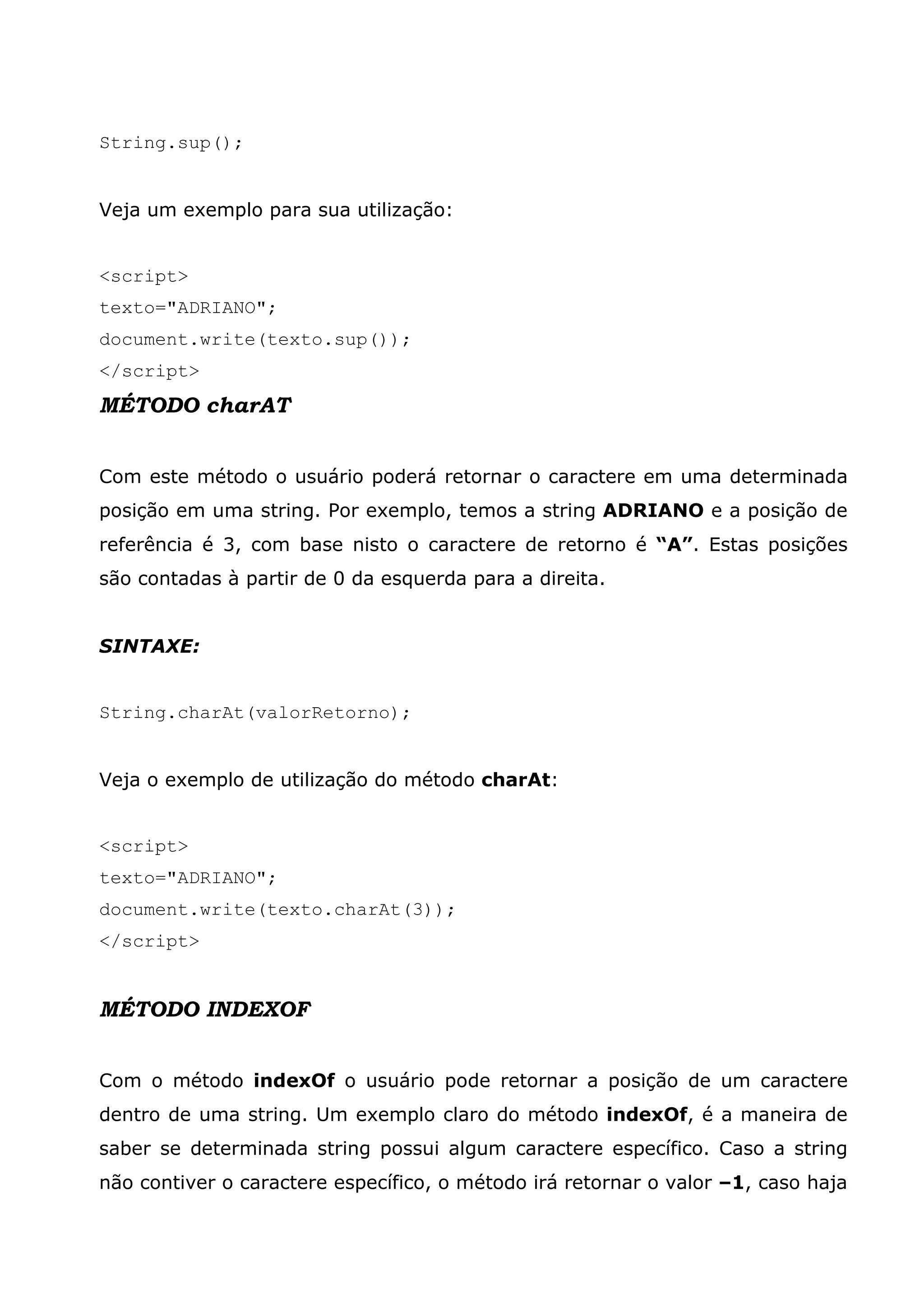 String.sup();


Veja um exemplo para sua utilização:


<script>
texto="ADRIANO";
document.write(texto.sup());
</script>
MÉTODO charAT


Com este método o usuário poderá retornar o caractere em uma determinada
posição em uma string. Por exemplo, temos a string ADRIANO e a posição de
referência é 3, com base nisto o caractere de retorno é “A”. Estas posições
são contadas à partir de 0 da esquerda para a direita.


SINTAXE:


String.charAt(valorRetorno);


Veja o exemplo de utilização do método charAt:


<script>
texto="ADRIANO";
document.write(texto.charAt(3));
</script>


MÉTODO INDEXOF


Com o método indexOf o usuário pode retornar a posição de um caractere
dentro de uma string. Um exemplo claro do método indexOf, é a maneira de
saber se determinada string possui algum caractere específico. Caso a string
não contiver o caractere específico, o método irá retornar o valor –1, caso haja
 