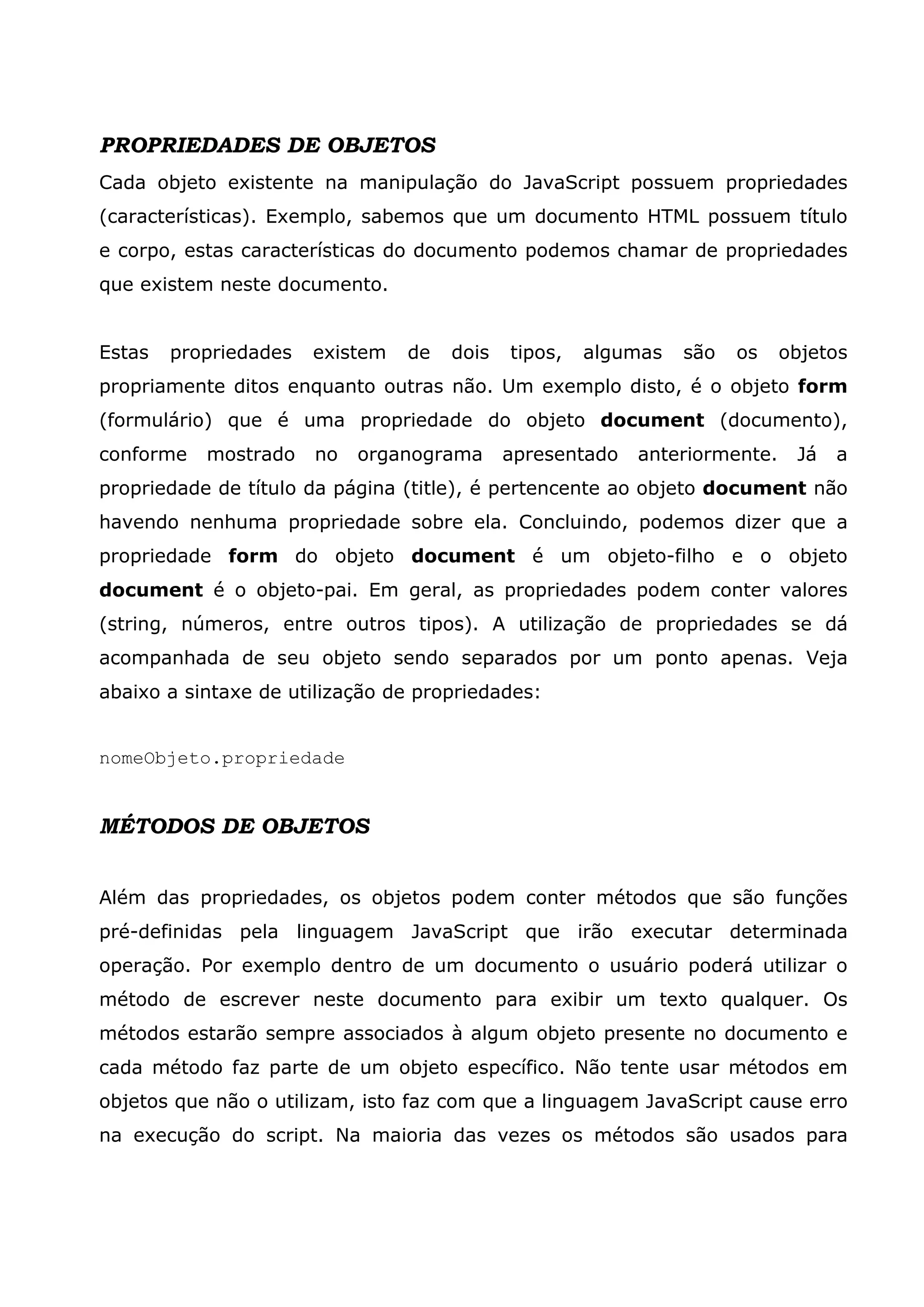 PROPRIEDADES DE OBJETOS
Cada objeto existente na manipulação do JavaScript possuem propriedades
(características). Exemplo, sabemos que um documento HTML possuem título
e corpo, estas características do documento podemos chamar de propriedades
que existem neste documento.


Estas   propriedades   existem   de   dois   tipos,   algumas   são   os    objetos
propriamente ditos enquanto outras não. Um exemplo disto, é o objeto form
(formulário) que é uma propriedade do objeto document (documento),
conforme   mostrado    no   organograma      apresentado   anteriormente.    Já   a
propriedade de título da página (title), é pertencente ao objeto document não
havendo nenhuma propriedade sobre ela. Concluindo, podemos dizer que a
propriedade form do objeto document é um objeto-filho e o objeto
document é o objeto-pai. Em geral, as propriedades podem conter valores
(string, números, entre outros tipos). A utilização de propriedades se dá
acompanhada de seu objeto sendo separados por um ponto apenas. Veja
abaixo a sintaxe de utilização de propriedades:


nomeObjeto.propriedade


MÉTODOS DE OBJETOS


Além das propriedades, os objetos podem conter métodos que são funções
pré-definidas pela linguagem JavaScript que irão executar determinada
operação. Por exemplo dentro de um documento o usuário poderá utilizar o
método de escrever neste documento para exibir um texto qualquer. Os
métodos estarão sempre associados à algum objeto presente no documento e
cada método faz parte de um objeto específico. Não tente usar métodos em
objetos que não o utilizam, isto faz com que a linguagem JavaScript cause erro
na execução do script. Na maioria das vezes os métodos são usados para
 