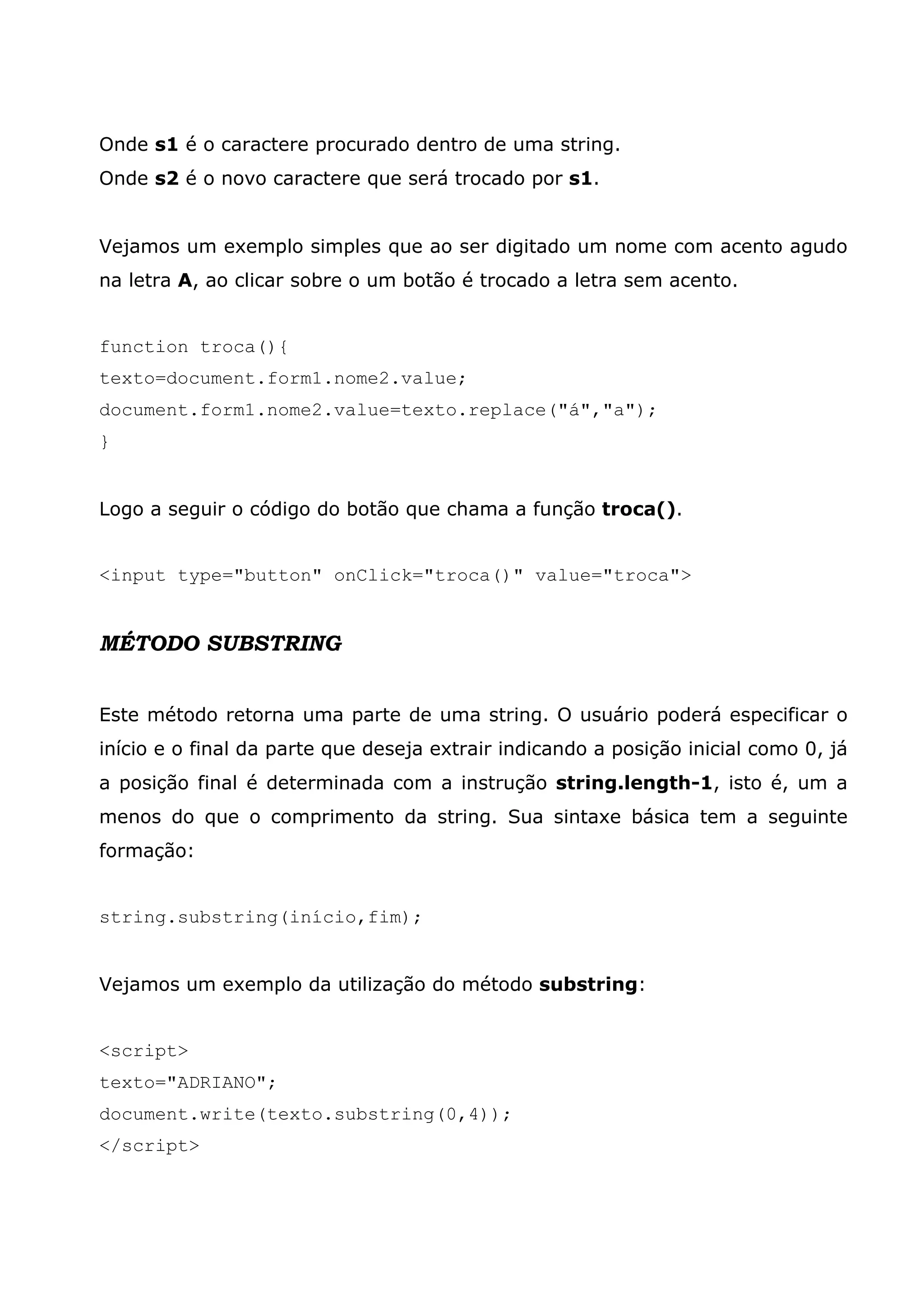 Onde s1 é o caractere procurado dentro de uma string.
Onde s2 é o novo caractere que será trocado por s1.


Vejamos um exemplo simples que ao ser digitado um nome com acento agudo
na letra A, ao clicar sobre o um botão é trocado a letra sem acento.


function troca(){
texto=document.form1.nome2.value;
document.form1.nome2.value=texto.replace("á","a");
}


Logo a seguir o código do botão que chama a função troca().


<input type="button" onClick="troca()" value="troca">


MÉTODO SUBSTRING


Este método retorna uma parte de uma string. O usuário poderá especificar o
início e o final da parte que deseja extrair indicando a posição inicial como 0, já
a posição final é determinada com a instrução string.length-1, isto é, um a
menos do que o comprimento da string. Sua sintaxe básica tem a seguinte
formação:


string.substring(início,fim);


Vejamos um exemplo da utilização do método substring:


<script>
texto="ADRIANO";
document.write(texto.substring(0,4));
</script>
 