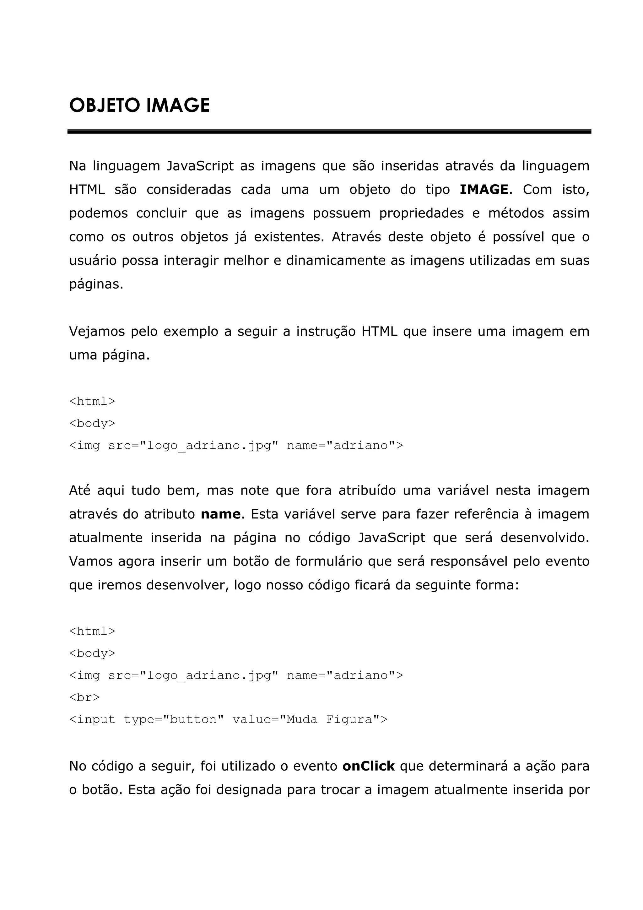 OBJETO IMAGE


Na linguagem JavaScript as imagens que são inseridas através da linguagem
HTML são consideradas cada uma um objeto do tipo IMAGE. Com isto,
podemos concluir que as imagens possuem propriedades e métodos assim
como os outros objetos já existentes. Através deste objeto é possível que o
usuário possa interagir melhor e dinamicamente as imagens utilizadas em suas
páginas.


Vejamos pelo exemplo a seguir a instrução HTML que insere uma imagem em
uma página.


<html>
<body>
<img src="logo_adriano.jpg" name="adriano">


Até aqui tudo bem, mas note que fora atribuído uma variável nesta imagem
através do atributo name. Esta variável serve para fazer referência à imagem
atualmente inserida na página no código JavaScript que será desenvolvido.
Vamos agora inserir um botão de formulário que será responsável pelo evento
que iremos desenvolver, logo nosso código ficará da seguinte forma:


<html>
<body>
<img src="logo_adriano.jpg" name="adriano">
<br>
<input type="button" value="Muda Figura">


No código a seguir, foi utilizado o evento onClick que determinará a ação para
o botão. Esta ação foi designada para trocar a imagem atualmente inserida por
 