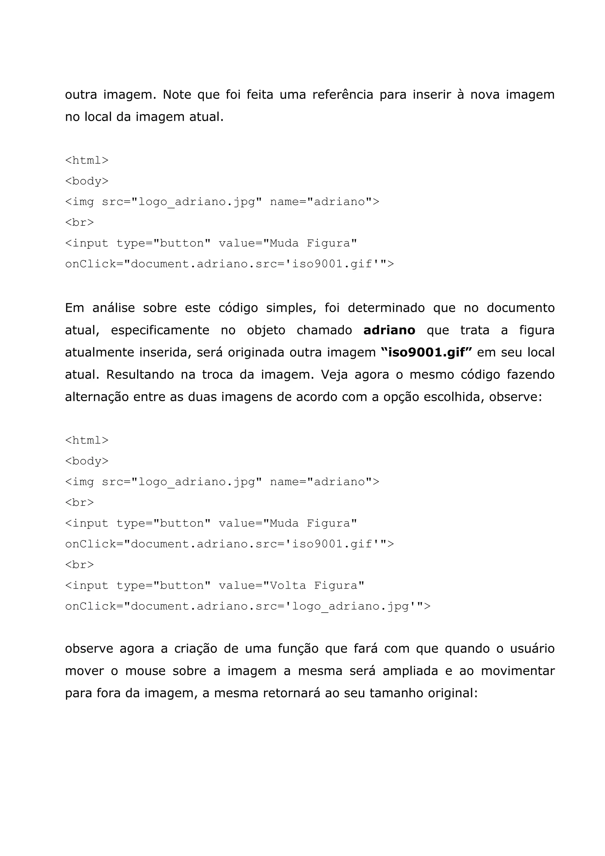outra imagem. Note que foi feita uma referência para inserir à nova imagem
no local da imagem atual.


<html>
<body>
<img src="logo_adriano.jpg" name="adriano">
<br>
<input type="button" value="Muda Figura"
onClick="document.adriano.src='iso9001.gif'">


Em análise sobre este código simples, foi determinado que no documento
atual, especificamente no objeto chamado adriano que trata a figura
atualmente inserida, será originada outra imagem “iso9001.gif” em seu local
atual. Resultando na troca da imagem. Veja agora o mesmo código fazendo
alternação entre as duas imagens de acordo com a opção escolhida, observe:


<html>
<body>
<img src="logo_adriano.jpg" name="adriano">
<br>
<input type="button" value="Muda Figura"
onClick="document.adriano.src='iso9001.gif'">
<br>
<input type="button" value="Volta Figura"
onClick="document.adriano.src='logo_adriano.jpg'">


observe agora a criação de uma função que fará com que quando o usuário
mover o mouse sobre a imagem a mesma será ampliada e ao movimentar
para fora da imagem, a mesma retornará ao seu tamanho original:
 