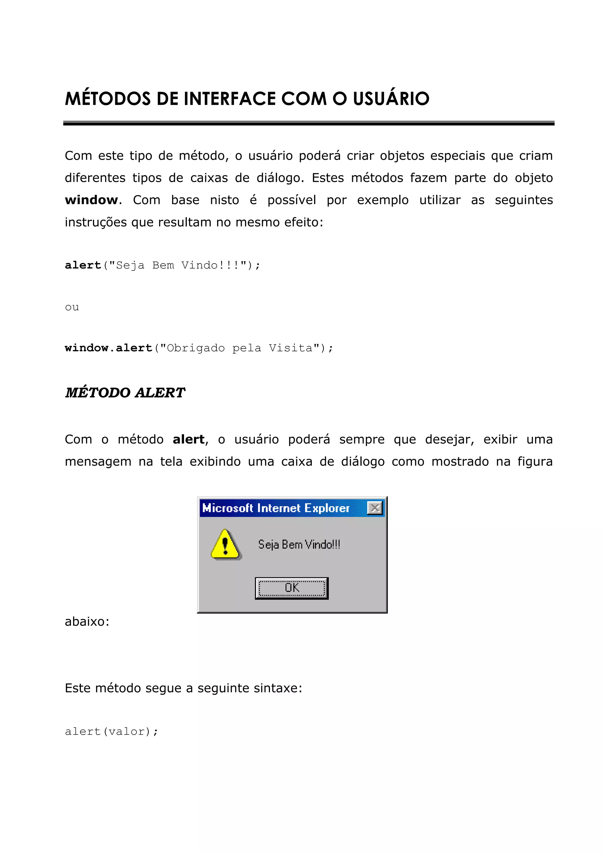 MÉTODOS DE INTERFACE COM O USUÁRIO


Com este tipo de método, o usuário poderá criar objetos especiais que criam
diferentes tipos de caixas de diálogo. Estes métodos fazem parte do objeto
window. Com base nisto é possível por exemplo utilizar as seguintes
instruções que resultam no mesmo efeito:


alert("Seja Bem Vindo!!!");


ou


window.alert("Obrigado pela Visita");


MÉTODO ALERT


Com o método alert, o usuário poderá sempre que desejar, exibir uma
mensagem na tela exibindo uma caixa de diálogo como mostrado na figura




abaixo:




Este método segue a seguinte sintaxe:


alert(valor);
 