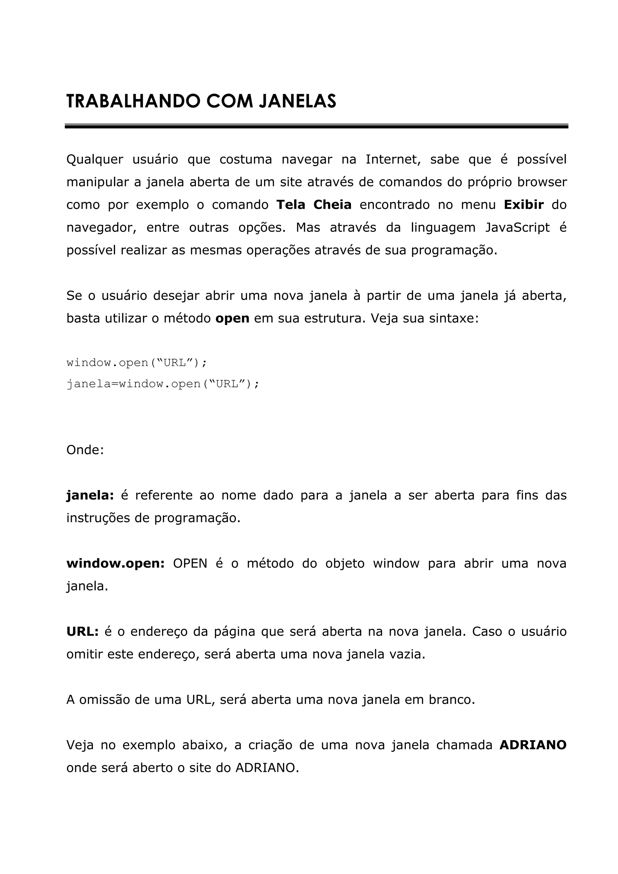 TRABALHANDO COM JANELAS


Qualquer usuário que costuma navegar na Internet, sabe que é possível
manipular a janela aberta de um site através de comandos do próprio browser
como por exemplo o comando Tela Cheia encontrado no menu Exibir do
navegador, entre outras opções. Mas através da linguagem JavaScript é
possível realizar as mesmas operações através de sua programação.


Se o usuário desejar abrir uma nova janela à partir de uma janela já aberta,
basta utilizar o método open em sua estrutura. Veja sua sintaxe:


window.open(“URL”);
janela=window.open(“URL”);




Onde:


janela: é referente ao nome dado para a janela a ser aberta para fins das
instruções de programação.


window.open: OPEN é o método do objeto window para abrir uma nova
janela.


URL: é o endereço da página que será aberta na nova janela. Caso o usuário
omitir este endereço, será aberta uma nova janela vazia.


A omissão de uma URL, será aberta uma nova janela em branco.


Veja no exemplo abaixo, a criação de uma nova janela chamada ADRIANO
onde será aberto o site do ADRIANO.
 