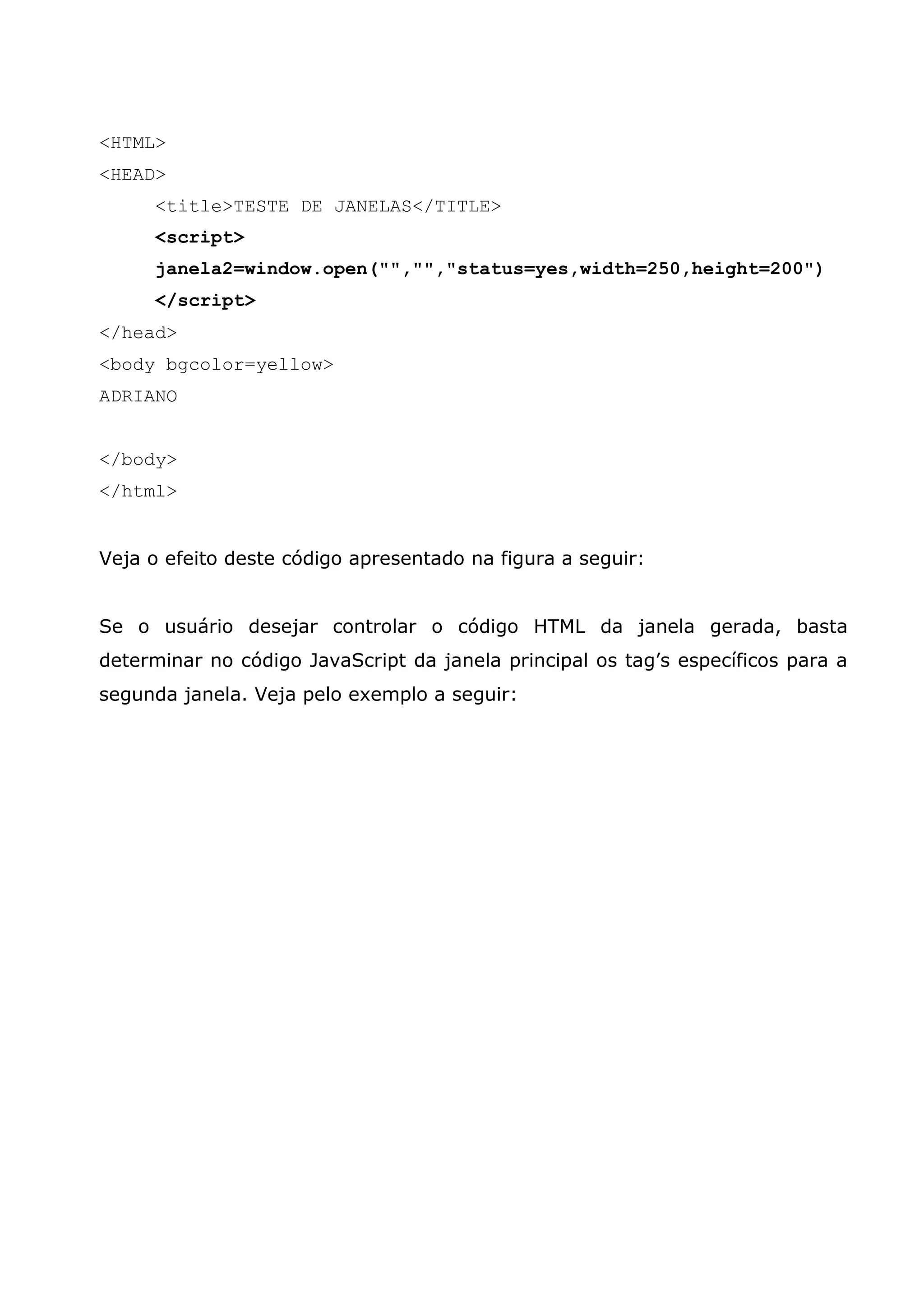 <HTML>
<HEAD>
     <title>TESTE DE JANELAS</TITLE>
     <script>
     janela2=window.open("","","status=yes,width=250,height=200")
     </script>
</head>
<body bgcolor=yellow>
ADRIANO


</body>
</html>


Veja o efeito deste código apresentado na figura a seguir:


Se o usuário desejar controlar o código HTML da janela gerada, basta
determinar no código JavaScript da janela principal os tag’s específicos para a
segunda janela. Veja pelo exemplo a seguir:
 