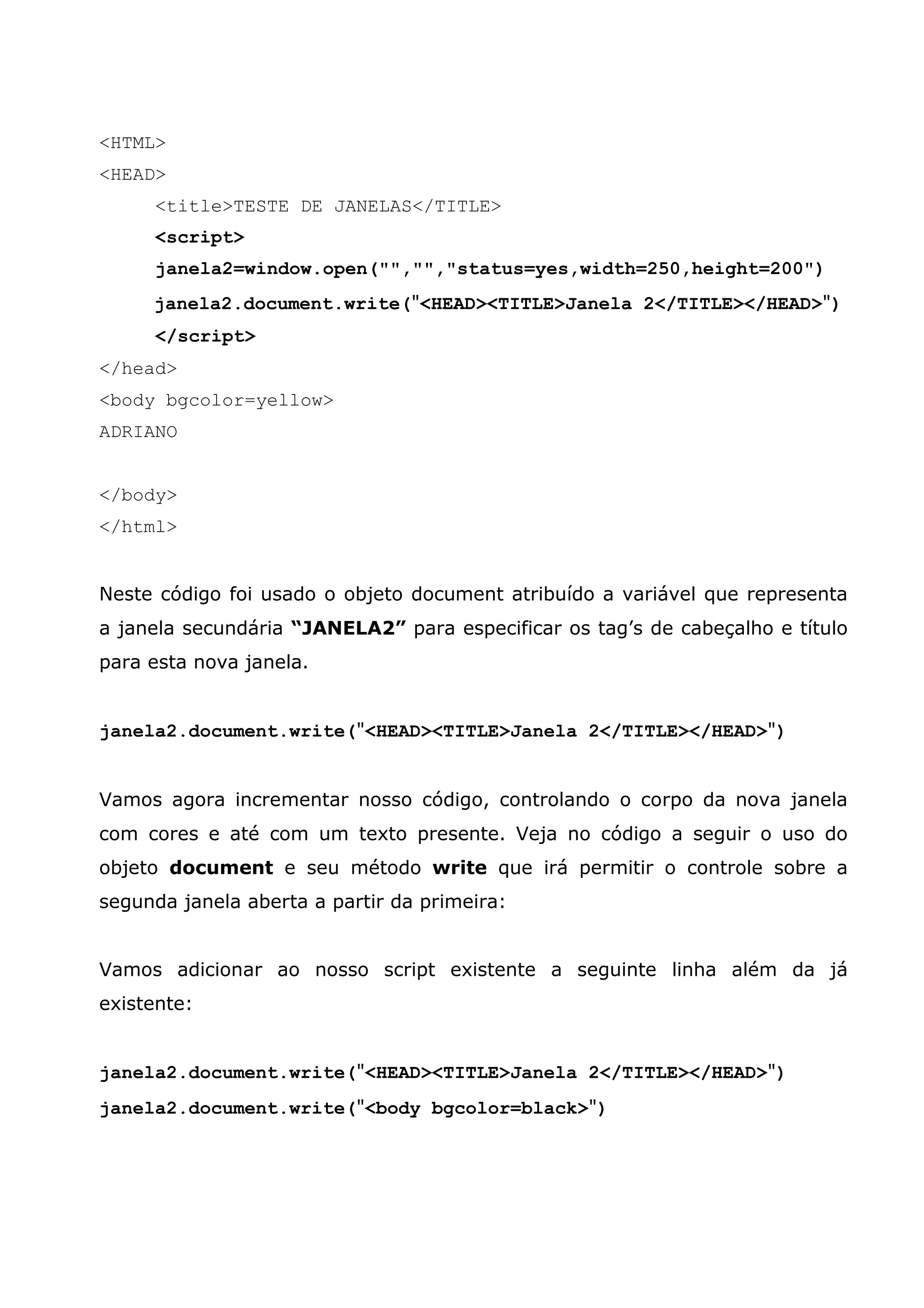 <HTML>
<HEAD>
     <title>TESTE DE JANELAS</TITLE>
     <script>
     janela2=window.open("","","status=yes,width=250,height=200")
     janela2.document.write("<HEAD><TITLE>Janela 2</TITLE></HEAD>")
     </script>
</head>
<body bgcolor=yellow>
ADRIANO


</body>
</html>


Neste código foi usado o objeto document atribuído a variável que representa
a janela secundária “JANELA2” para especificar os tag’s de cabeçalho e título
para esta nova janela.


janela2.document.write("<HEAD><TITLE>Janela 2</TITLE></HEAD>")


Vamos agora incrementar nosso código, controlando o corpo da nova janela
com cores e até com um texto presente. Veja no código a seguir o uso do
objeto document e seu método write que irá permitir o controle sobre a
segunda janela aberta a partir da primeira:


Vamos adicionar ao nosso script existente a seguinte linha além da já
existente:


janela2.document.write("<HEAD><TITLE>Janela 2</TITLE></HEAD>")
janela2.document.write("<body bgcolor=black>")
 