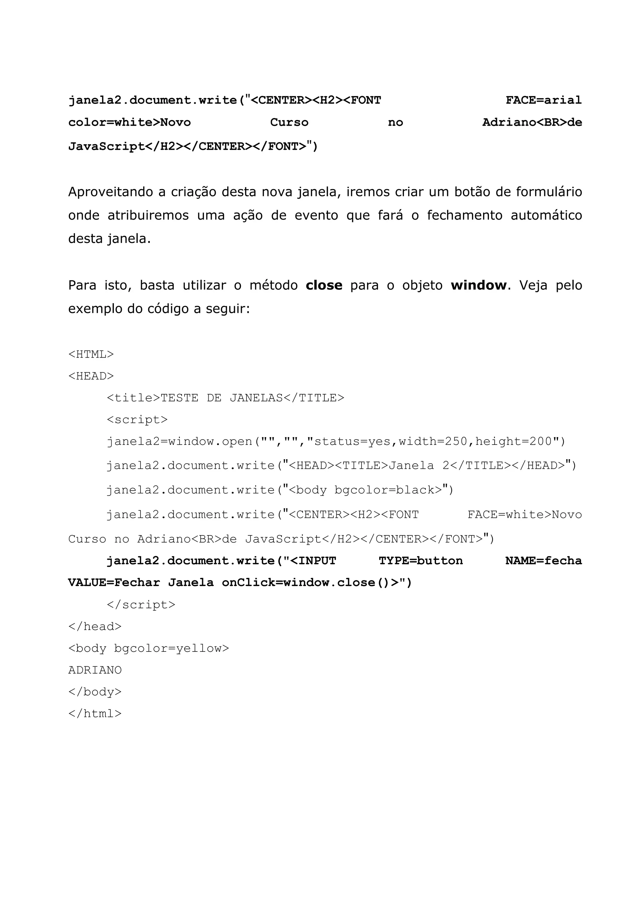 janela2.document.write("<CENTER><H2><FONT                        FACE=arial
color=white>Novo              Curso            no             Adriano<BR>de
JavaScript</H2></CENTER></FONT>")


Aproveitando a criação desta nova janela, iremos criar um botão de formulário
onde atribuiremos uma ação de evento que fará o fechamento automático
desta janela.


Para isto, basta utilizar o método close para o objeto window. Veja pelo
exemplo do código a seguir:


<HTML>
<HEAD>
      <title>TESTE DE JANELAS</TITLE>
      <script>
      janela2=window.open("","","status=yes,width=250,height=200")
     janela2.document.write("<HEAD><TITLE>Janela 2</TITLE></HEAD>")
     janela2.document.write("<body bgcolor=black>")
     janela2.document.write("<CENTER><H2><FONT              FACE=white>Novo
Curso no Adriano<BR>de JavaScript</H2></CENTER></FONT>")
     janela2.document.write("<INPUT           TYPE=button        NAME=fecha
VALUE=Fechar Janela onClick=window.close()>")
      </script>
</head>
<body bgcolor=yellow>
ADRIANO
</body>
</html>
 