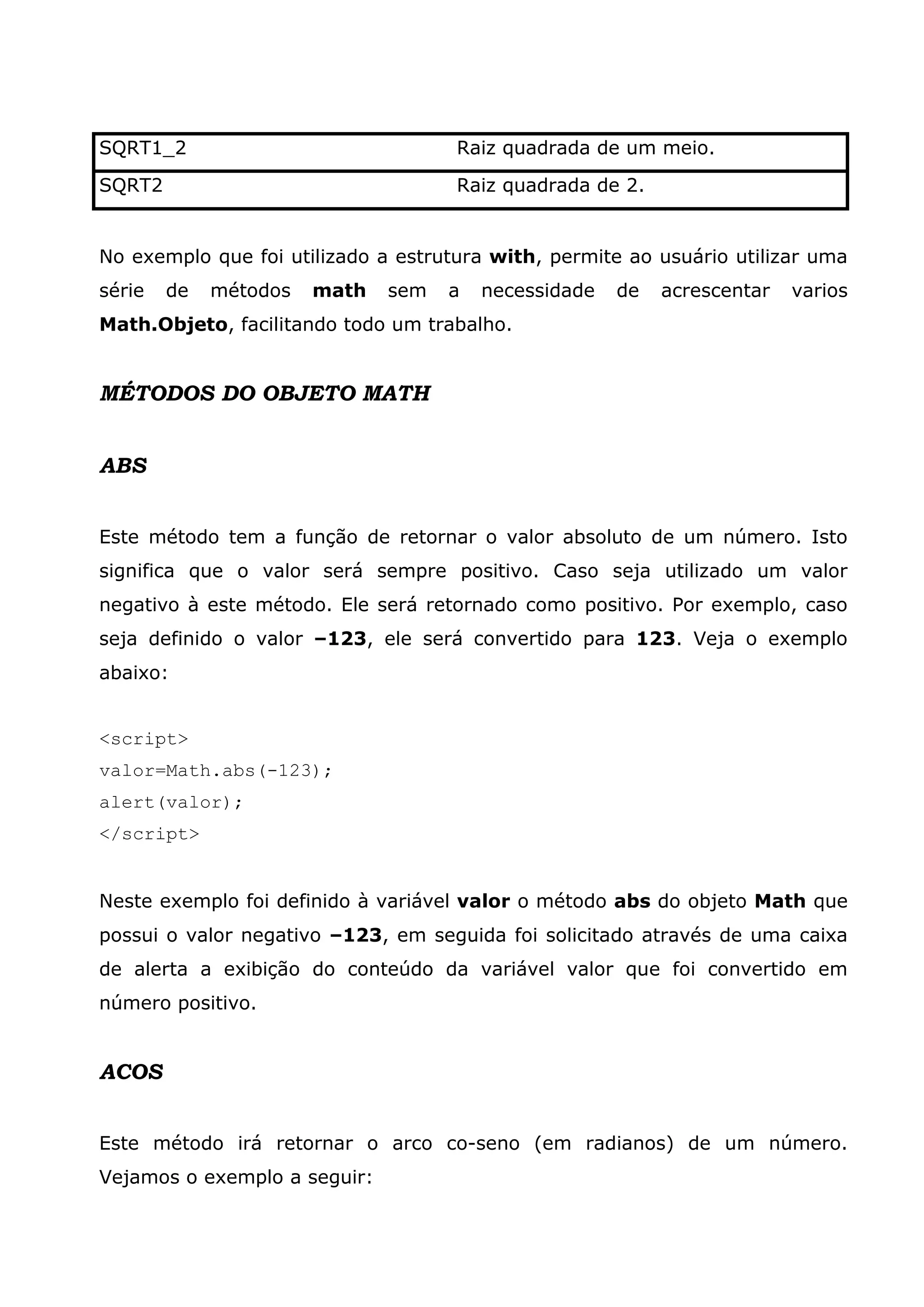 SQRT1_2                              Raiz quadrada de um meio.

SQRT2                                Raiz quadrada de 2.


No exemplo que foi utilizado a estrutura with, permite ao usuário utilizar uma
série   de   métodos   math   sem   a   necessidade   de   acrescentar   varios
Math.Objeto, facilitando todo um trabalho.


MÉTODOS DO OBJETO MATH


ABS


Este método tem a função de retornar o valor absoluto de um número. Isto
significa que o valor será sempre positivo. Caso seja utilizado um valor
negativo à este método. Ele será retornado como positivo. Por exemplo, caso
seja definido o valor –123, ele será convertido para 123. Veja o exemplo
abaixo:


<script>
valor=Math.abs(-123);
alert(valor);
</script>


Neste exemplo foi definido à variável valor o método abs do objeto Math que
possui o valor negativo –123, em seguida foi solicitado através de uma caixa
de alerta a exibição do conteúdo da variável valor que foi convertido em
número positivo.


ACOS


Este método irá retornar o arco co-seno (em radianos) de um número.
Vejamos o exemplo a seguir:
 