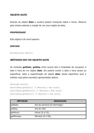 OBJETO DATE


Através do objeto Date o usuário poderá manipular datas e horas. Observe
pela sintaxe adiante a criação de um novo objeto de data.


PROPRIEDADE


Este objeto é de nível superior.


SINTAXE


Variável=new Date();


MÉTODOS GET DO OBJETO DATE


Os métodos getDate, getDay entre outros têm a finalidade de recuperar a
data e hora de um objeto date. Ele poderá conter a data e hora atuais ou
específicas. Após a especificação do objeto date, basta especificar qual o
método veja pelos exemplos apresentados abaixo:


Data=new Date();
alert(Data.getDay()) // Retorna o dia atual.
alert(Data.getMonth()) // Retorna o mês atual.
alert(Data.getYear()) // Retorna o ano atual.


       MÉTODOS                                DESCRIÇÃO

getDate                   Dia da semana (0=Domingo).

getDay                    Dia do mês.

getHours                  Horas (0 a 23).

getMinutes                Minutos (0 a 59).
 