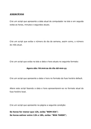 EXERCÍCIOS


Crie um script que apresente a data atual do computador na tela e em seguida
exiba as horas, minutos e segundos atuais.




Crie um script que exiba o número do dia da semana, assim como, o número
do mês atual.




Crie um script que exiba na tela a data e hora atuais no seguinte formato:


                      Agora são: hh:mm:ss do dia dd-mm-yy




Crie um script que apresente a data e hora no formato do fuso horário default.




Altere este script fazendo a data e hora apresentarem-se no formato atual do
fuso horário local.




Crie um script que apresente na página a seguinte condição:


Se horas for menor que 12h, exiba “BOM DIA”;
Se horas estiver entre 12h e 18h, exiba: “BOA TARDE”;
 