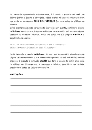No exemplo apresentado anteriormente, foi usado o evento onLoad que
ocorre quando a página é carregada. Neste evendo foi usada a instrução alert
que exibe a mensagem SEJA BEM VINDO!!! Em uma caixa de diálogo do
sistema.
Outro exemplo que pode ser aplicado através de um evento, é utilizar o evento
onUnLoad que executará alguma ação quando o usuário sair de sua página,
baseado no exemplo anterior, inclua no corpo de sua página <BODY> a
seguinte linha abaixo:


<BODY onLoad="document.write('Seja Bem Vindo!!!')"
onUnLoad="alert('Obrigado pela Visita')">


Neste exemplo, o evento onUnLoad, faz com que se o usuário abandonar esta
página seja entrando em outra, acessando hiperlinks ou até mesmo fechando o
browser, é execute a instrução alert() que tem a função de exibir uma caixa
de diálogo do Windows com a mensagem definida, permitindo ao usuário,
pressionar o botão de OK para encerra-la.


ANOTAÇÕES:
______________________________________________________


______________________________________________________


______________________________________________________


______________________________________________________


______________________________________________________


______________________________________________________
 