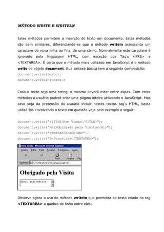 MÉTODO WRITE E WRITELN


Estes métodos permitem a inserção de texto em documento. Estes métodos
são bem similares, diferenciando-se que o método writeln acrescenta um
caractere de nova linha ao final de uma string. Normalmente este caractere é
ignorado   pela   linguagem   HTML,   com   exceção   dos   Tag’s   <PRE>   e
<TEXTAREA>. É certo que o método mais utilizado em JavaScript é o método
write do objeto document. Sua sintaxe básica tem a seguinte composição:
document.write(texto);
document.writeln(texto);


Caso o texto seja uma string, o mesmo deverá estar entre aspas. Com estes
métodos o usuário poderá criar uma página inteira utilizando o JavaScript. Mas
caso seja da pretensão do usuário incluir nestes textos tag’s HTML, basta
utilizá-los envolvendo o texto em questão veja pelo exemplo a seguir:


document.write("<TITLE>Bem Vindo</TITLE>");
document.write("<H1>Obrigado pela Visita</H1>");
document.write("<TEXTAREA>ADRIANO");
document.write("Informática</TEXTAREA>");




Observe agora o uso do método writeln que permitira ao texto criado no tag
<TEXTAREA> a quebra de linha entre eles:
 