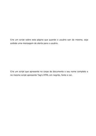 Crie um script sobre esta página que quando o usuário sair da mesma, seja
exibida uma mensagem de alerta para o usuário.




Crie um script que apresente no corpo do documento o seu nome completo e
no mesmo script apresente Tag’s HTML em negrito, fonte e cor.
 
