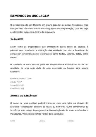 ELEMENTOS DA LINGUAGEM


O JavaScript pode ser diferente em alguns aspectos de outras linguagens, mas
nem por isso não deixa de ser uma linguagem de programação, com isto veja
os elementos existentes dentro da linguagem.


VARIÁVEIS


Assim como as propriedades que armazenam dados sobre os objetos, é
possível com JavaScript a utilização das variáveis que têm a finalidade de
armazenar temporariamente informações como textos, valores, datas, entre
outros.


O conteúdo de uma variável pode ser simplesmente atribuído ou vir de um
resultado de uma ação dada de uma expressão ou função. Veja alguns
exemplos.


nome=“ADRIANO LIMA”
idade=“25”
Soma=2002-25
tempo=Date()


NOMES DE VARIÁVEIS


O nome de uma variável poderá iniciar-se com uma letra ou através do
caractere “underscore” seguido de letras ou números. Outra semelhança do
JavaScript com outras linguagens é a diferenciação de de letras minúsculas e
maiúsculas. Veja alguns nomes válidos para variáveis:


nome                        _lima                       escola
 