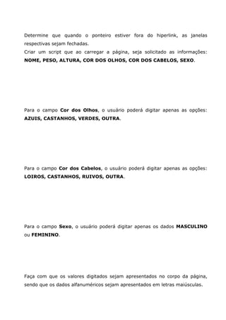 Determine que quando o ponteiro estiver fora do hiperlink, as janelas
respectivas sejam fechadas.
Criar um script que ao carregar a página, seja solicitado as informações:
NOME, PESO, ALTURA, COR DOS OLHOS, COR DOS CABELOS, SEXO.




Para o campo Cor dos Olhos, o usuário poderá digitar apenas as opções:
AZUIS, CASTANHOS, VERDES, OUTRA.




Para o campo Cor dos Cabelos, o usuário poderá digitar apenas as opções:
LOIROS, CASTANHOS, RUIVOS, OUTRA.




Para o campo Sexo, o usuário poderá digitar apenas os dados MASCULINO
ou FEMININO.




Faça com que os valores digitados sejam apresentados no corpo da página,
sendo que os dados alfanuméricos sejam apresentados em letras maiúsculas.
 