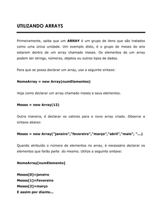 UTILIZANDO ARRAYS


Primeiramente, saiba que um ARRAY é um grupo de itens que são tratados
como uma única unidade. Um exemplo disto, é o grupo de meses do ano
estarem dentro de um array chamado meses. Os elementos de um array
podem ser strings, números, objetos ou outros tipos de dados.


Para que se possa declarar um array, use a seguinte sintaxe:


NomeArray = new Array(numElementos)


Veja como declarar um array chamado meses e seus elementos.


Meses = new Array(12)


Outra maneira, é declarar os valores para o novo array criado. Observe a
sintaxe abaixo:


Meses = new Array(“janeiro”,“fevereiro”,“março”,“abril”,“maio”, “...)


Quando atribuído o número de elementos no array, é necessário declarar os
elementos que farão parte do mesmo. Utilize a seguinte sintaxe:


NomeArray[numElemento]


Meses[0]=janeiro
Meses[1]=Fevereiro
Meses[2]=março
E assim por diante...
 