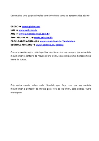 Desenvolva uma página simples com cinco links como os apresentados abaixo:




GLOBO      www.globo.com
UOL     www.uol.com.br
AOL     www.americaonline.com.br
ADRIANO-BRASIL       www.adriano.br
FACULDADES ADRIANO         www.sp.adriano.br/faculdades
EDITORA ADRIANO        www.adriano.br/editora


Crie um evento sobre cada hiperlink que faça com que sempre que o usuário
movimentar o ponteiro do mouse sobre o link, seja exibida uma mensagem na
barra de status.




Crie outro evento sobre cada hiperlink que faça com que ao usuário
movimentar o ponteiro do mouse para fora do hiperlink, seja exibida outra
mensagem.
 