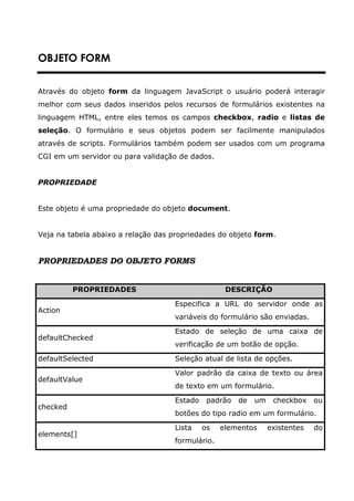 OBJETO FORM


Através do objeto form da linguagem JavaScript o usuário poderá interagir
melhor com seus dados inseridos pelos recursos de formulários existentes na
linguagem HTML, entre eles temos os campos checkbox, radio e listas de
seleção. O formulário e seus objetos podem ser facilmente manipulados
através de scripts. Formulários também podem ser usados com um programa
CGI em um servidor ou para validação de dados.


PROPRIEDADE


Este objeto é uma propriedade do objeto document.


Veja na tabela abaixo a relação das propriedades do objeto form.


PROPRIEDADES DO OBJETO FORMS


          PROPRIEDADES                             DESCRIÇÃO

                                    Especifica a URL do servidor onde as
Action
                                    variáveis do formulário são enviadas.

                                    Estado de seleção de uma caixa de
defaultChecked
                                    verificação de um botão de opção.

defaultSelected                     Seleção atual de lista de opções.

                                    Valor padrão da caixa de texto ou área
defaultValue
                                    de texto em um formulário.

                                    Estado    padrão   de   um    checkbox    ou
checked
                                    botões do tipo radio em um formulário.

                                    Lista    os   elementos      existentes   do
elements[]
                                    formulário.
 