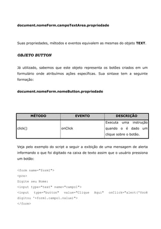 document.nomeForm.campoTextArea.propriedade




Suas propriedades, métodos e eventos equivalem as mesmas do objeto TEXT.


OBJETO BUTTON


Já utilizado, sabemos que este objeto representa os botões criados em um
formulário onde atribuímos ações específicas. Sua sintaxe tem a seguinte
formação:


document.nomeForm.nomeButton.propriedade




          MÉTODO                     EVENTO                 DESCRIÇÃO

                                                      Executa   uma     instrução
click()                    onClick                    quando    o   é   dado   um
                                                      clique sobre o botão.


Veja pelo exemplo do script a seguir a exibição de uma mensagem de alerta
informando o que foi digitado na caixa de texto assim que o usuário pressiona
um botão:


<form name="form1">
<pre>
Digite seu Nome:
<input type="text" name="campo1">
<input     type="button"    value="Clique     Aqui"    onClick="alert('Você
digitou '+form1.campo1.value)">
</form>
 