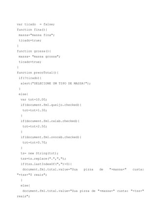 var ticado           = false;
function fina(){
    massa="massa fina";
    ticado=true;
}
function grossa(){
    massa= "massa grossa";
    ticado=true;
}
function precoTotal(){
    if(!ticado){
        alert("SELECIONE UM TIPO DE MASSA!");
    }
    else{
        var tot=10.00;
        if(document.fm1.queijo.checked){
            tot=tot+1.30;
        }
        if(document.fm1.calab.checked){
            tot=tot+2.50;
        }
        if(document.fm1.ovoceb.checked){
            tot=tot+0.70;
        }
        ts= new String(tot);
        tss=ts.replace(".",",");
        if(tss.lastIndexOf(",")>0){
            document.fm1.total.value="Sua   pizza   de   "+massa+"   custa:
"+tss+"0 reais";
        }
        else{
            document.fm1.total.value="Sua pizza de "+massa+" custa: "+tss+"
reais";
 