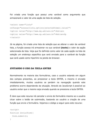 Foi criada uma função que possui uma variável como argumento que
armazenará o valor de uma opção da lista de seleção.


<select name="lista"
onChange="acessa(lista.options[selectedIndex].value)">
<option value="http://www.mg.adriano.br">Adriano
<option value="http://www.sp.adriano.br">AdrianoSp
</select>


Já na página, foi criada uma lista de seleção que ao alterar o valor da variável
lista, a função acessa irá armazenar na sua variável (texto) o valor da opção
selecionada da lista. Veja que foi definido como valor de cada opção na lista de
seleção um endereço específico que será enviado para a variável da função
que será usado como hiperlink na janela do browser.




EVITANDO O USO DA TECLA ENTER


Normalmente na maioria dos formulários, caso o usuário estando em algum
dos campos presentes, ao pressionar a tecla ENTER, o mesmo é enviado
imediatamente, muitos usuários se perdem na navegação quando este
problema ocorre dependendo da situação. Através do JavaScript é possível ao
usuário evitar que o mesmo seja enviado quando se pressiona a tecla ENTER.


É claro que este recurso irá cancelar o envio do formulário mesmo se o usuário
clicar sobre o botão de submissão, bastando ao usuário a criação de uma
função que envie o formulário. Vejamos o código a seguir para este recurso:


<script>
function envia(form){
    form.submit();
}
 