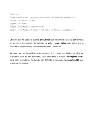</script>
<form name="form1" action="mailto:adrianolima@mg.adriano.br"
onSubmit="return false">
Digite seu Nome:
<input type="text" name="nome">
<input type="submit" value="ok" onClick="envia(this.form)">




Observe que foi usado o evento onSubmit que determina a ação a ser tomada
ao enviar o formulário, foi definido o valor return false que evita que o
formulário seja enviado, mesmo clicando em um botão.


Já para que o formulário seja enviado, foi criado um botão simples de
formulário que ao ser acionado, será executada a função envia(this.form)
para este formulário. Na função foi definido a instrução form.submit() que
enviará o formulário.
 