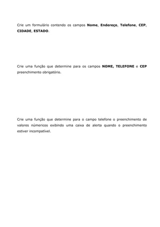 Crie um formulário contendo os campos Nome, Endereço, Telefone, CEP,
CIDADE, ESTADO.




Crie uma função que determine para os campos NOME, TELEFONE e CEP
preenchimento obrigatório.




Crie uma função que determine para o campo telefone o preenchimento de
valores númericos exibindo uma caixa de alerta quando o preenchimento
estiver incompatível.
 