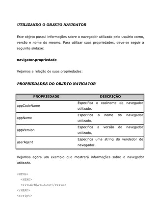 UTILIZANDO O OBJETO NAVIGATOR


Este objeto possui informações sobre o navegador utilizado pelo usuário como,
versão e nome do mesmo. Para utilizar suas propriedades, deve-se seguir a
seguinte sintaxe:


navigator.propriedade


Vejamos a relação de suas propriedades:


PROPRIEDADES DO OBJETO NAVIGATOR


             PROPRIEDADE                             DESCRIÇÃO

                                    Especifica o codinome do navegador
appCodeName
                                    utilizado.

                                    Especifica   o    nome     do   navegador
appName
                                    utilizado.

                                    Especifica   a    versão   do   navegador
appVersion
                                    utilizado.

                                    Especifica uma string do vendedor do
userAgent
                                    navegador.


Vejamos agora um exemplo que mostrará informações sobre o navegador
utilizado.


<HTML>
  <HEAD>
  <TITLE>NAVEGADOR</TITLE>
</HEAD>
<script>
 