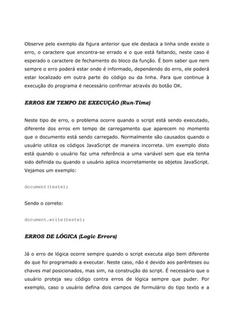 Observe pelo exemplo da figura anterior que ele destaca a linha onde existe o
erro, o caractere que encontra-se errado e o que está faltando, neste caso é
esperado o caractere de fechamento do bloco da função. É bom saber que nem
sempre o erro poderá estar onde é informado, dependendo do erro, ele poderá
estar localizado em outra parte do código ou da linha. Para que continue à
execução do programa é necessário confirmar através do botão OK.


ERROS EM TEMPO DE EXECUÇÃO (Run-Time)


Neste tipo de erro, o problema ocorre quando o script está sendo executado,
diferente dos erros em tempo de carregamento que aparecem no momento
que o documento está sendo carregado. Normalmente são causados quando o
usuário utiliza os códigos JavaScript de maneira incorreta. Um exemplo disto
está quando o usuário faz uma referência a uma variável sem que ela tenha
sido definida ou quando o usuário aplica incorretamente os objetos JavaScript.
Vejamos um exemplo:


document(teste);


Sendo o correto:


document.write(teste);


ERROS DE LÓGICA (Logic Errors)


Já o erro de lógica ocorre sempre quando o script executa algo bem diferente
do que foi programado a executar. Neste caso, não é devido aos parênteses ou
chaves mal posicionados, mas sim, na construção do script. É necessário que o
usuário proteja seu código contra erros de lógica sempre que puder. Por
exemplo, caso o usuário defina dois campos de formulário do tipo texto e a
 