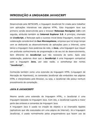 INTRODUÇÃO A LINGUAGEM JAVASCRIPT


Desenvolvida pela NETSCAPE, a linguagem JavaScript foi criada para trabalhar
com aplicações interativas nas páginas HTML. Esta linguagem teve sua
primeira versão desenvolvida para o browser Netscape Navigator 2.0 e em
seguida, atribuído também ao Internet Explorer 3.0. A princípio, chamado
de LiveScript, a Netscape após o sucesso inicial desta linguagem, recebe uma
colaboração considerável da Sun Microsystems, empresa que há longo tempo
vem se dedicando ao desenvolvimento de aplicações para a Internet, como
talvez a linguagem mais poderosa da rede, o Java, uma linguagem que requer
um profundo conhecimento de programação e de seu kit de desenvolvimento,
bem diferente do JavaScript que não necessita de tanto. Após esta
colaboração, podemos dizer que o JavaScript é uma linguagem compatível
com   a   linguagem   Java,   por   esta   razão,   a   semelhança   dos   nomes
“JavaScript”.


Conhecida também como uma extensão da linguagem HTML (Linguagem de
Marcação de Hipertexto), os comandos JavaScript são embutidos nas páginas
HTML e interpretados pelo Browser, ou seja, o JavaScript não possui nenhum
procedimento de compilação.


JAVA E JAVASCRIPT


Mesmo sendo uma extensão da linguagem HTML, o JavaScript é uma
linguagem baseada na linguagem Java. Com isto, o JavaScript suporta a maior
parte das sintaxes e comandos da linguagem Java.
A linguagem Java é usada na criação de objetos e os chamados Applets
(aplicativos que são executados em uma página da Internet). Já a linguagem
JavaScript, é usada normalmente pelos programadores que fazem uso da
 