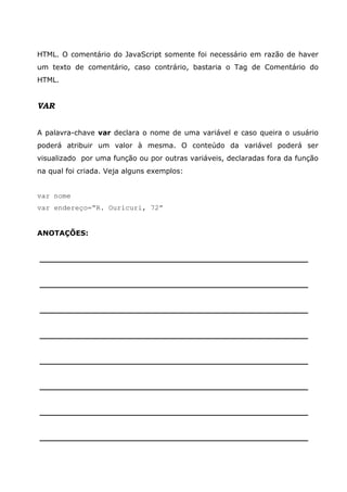 HTML. O comentário do JavaScript somente foi necessário em razão de haver
um texto de comentário, caso contrário, bastaria o Tag de Comentário do
HTML.


VAR


A palavra-chave var declara o nome de uma variável e caso queira o usuário
poderá atribuir um valor à mesma. O conteúdo da variável poderá ser
visualizado por uma função ou por outras variáveis, declaradas fora da função
na qual foi criada. Veja alguns exemplos:


var nome
var endereço=“R. Ouricuri, 72”


ANOTAÇÕES:


______________________________________________________


______________________________________________________


______________________________________________________


______________________________________________________


______________________________________________________


______________________________________________________


______________________________________________________


______________________________________________________
 