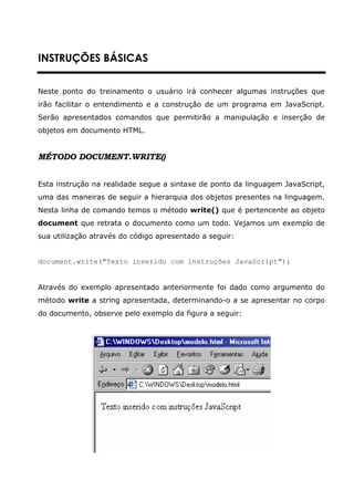 INSTRUÇÕES BÁSICAS


Neste ponto do treinamento o usuário irá conhecer algumas instruções que
irão facilitar o entendimento e a construção de um programa em JavaScript.
Serão apresentados comandos que permitirão a manipulação e inserção de
objetos em documento HTML.


MÉTODO DOCUMENT.WRITE()


Esta instrução na realidade segue a sintaxe de ponto da linguagem JavaScript,
uma das maneiras de seguir a hierarquia dos objetos presentes na linguagem.
Nesta linha de comando temos o método write() que é pertencente ao objeto
document que retrata o documento como um todo. Vejamos um exemplo de
sua utilização através do código apresentado a seguir:


document.write("Texto inserido com instruções JavaScript");


Através do exemplo apresentado anteriormente foi dado como argumento do
método write a string apresentada, determinando-o a se apresentar no corpo
do documento, observe pelo exemplo da figura a seguir:
 