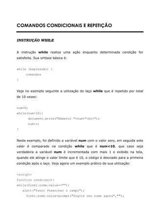 COMANDOS CONDICIONAIS E REPETIÇÃO


INSTRUÇÃO WHILE


A instrução while realiza uma ação enquanto determinada condição for
satisfeita. Sua sintaxe básica é:


while (expressão) {
      comandos
}


Veja no exemplo seguinte a utilização do laço while que é repetido por total
de 10 vezes:


num=0;
while(num<10){
         document.write("Número: "+num+"<br>");
         num++;
}


Neste exemplo, foi definido a variável num com o valor zero, em seguida este
valor é comparado na condição while que é num<10, que caso seja
verdadeira a variável num é incrementada com mais 1 e exibido na tela,
quando ele atinge o valor limite que é 10, o código é desviado para a primeira
condição após o laço. Veja agora um exemplo prático de sua utilização:


<script>
function condicao(){
while(form1.nome.value==""){
    alert("Favor Preencher o campo");
      form1.nome.value=prompt("Digite seu nome agora","");
 