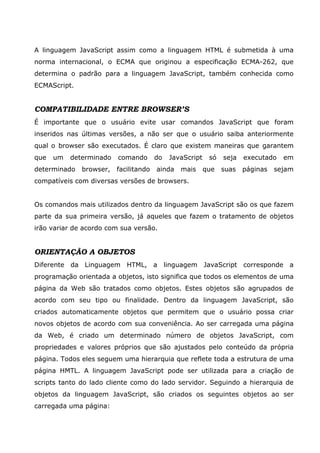 A linguagem JavaScript assim como a linguagem HTML é submetida à uma
norma internacional, o ECMA que originou a especificação ECMA-262, que
determina o padrão para a linguagem JavaScript, também conhecida como
ECMAScript.


COMPATIBILIDADE ENTRE BROWSER’S
É importante que o usuário evite usar comandos JavaScript que foram
inseridos nas últimas versões, a não ser que o usuário saiba anteriormente
qual o browser são executados. É claro que existem maneiras que garantem
que   um   determinado   comando       do   JavaScript    só   seja   executado   em
determinado   browser,   facilitando   ainda   mais      que   suas   páginas   sejam
compatíveis com diversas versões de browsers.


Os comandos mais utilizados dentro da linguagem JavaScript são os que fazem
parte da sua primeira versão, já aqueles que fazem o tratamento de objetos
irão variar de acordo com sua versão.


ORIENTAÇÃO A OBJETOS
Diferente da Linguagem HTML, a linguagem JavaScript corresponde a
programação orientada a objetos, isto significa que todos os elementos de uma
página da Web são tratados como objetos. Estes objetos são agrupados de
acordo com seu tipo ou finalidade. Dentro da linguagem JavaScript, são
criados automaticamente objetos que permitem que o usuário possa criar
novos objetos de acordo com sua conveniência. Ao ser carregada uma página
da Web, é criado um determinado número de objetos JavaScript, com
propriedades e valores próprios que são ajustados pelo conteúdo da própria
página. Todos eles seguem uma hierarquia que reflete toda a estrutura de uma
página HMTL. A linguagem JavaScript pode ser utilizada para a criação de
scripts tanto do lado cliente como do lado servidor. Seguindo a hierarquia de
objetos da linguagem JavaScript, são criados os seguintes objetos ao ser
carregada uma página:
 