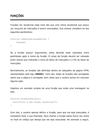 FUNÇÕES


Funções em JavaScript nada mais são que uma rotina JavaScript que possui
um conjunto de instruções à serem executadas. Sua sintaxe compõem-se dos
seguintes parâmetros:


function nomeFunção(argumentos) {
        Comandos
}


Se a função possuir argumentos, estes deverão estar colocados entre
parênteses após o nome da função. O corpo da função deverá ser colocado
entre chaves que indicarão o início do bloco de instruções e o fim do bloco de
instruções.


Normalmente, as funções são definidas dentro do cabeçalho da página HTML
representados pelo tag <HEAD>. Com isto, todas as funções são carregadas
assim que a página é carregada, bem antes que o usuário pense em executar
alguma ação.


Vejamos um exemplo simples de uma função que exibe uma mensagem na
tela:


function primeiraFuncao(){
    alert("Isto é uma função JavaScript");
}


Com isto, o usuário apenas definiu a função, para que ela seja executada, é
necessário fazer a sua chamada. Para chamar a função basta incluir seu nome
no local do código que deseja que ela seja executada. No exemplo a seguir,
 