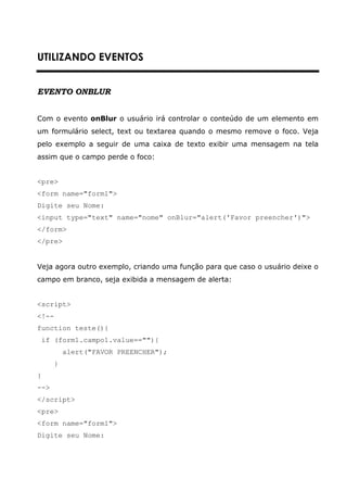 UTILIZANDO EVENTOS


EVENTO ONBLUR


Com o evento onBlur o usuário irá controlar o conteúdo de um elemento em
um formulário select, text ou textarea quando o mesmo remove o foco. Veja
pelo exemplo a seguir de uma caixa de texto exibir uma mensagem na tela
assim que o campo perde o foco:


<pre>
<form name="form1">
Digite seu Nome:
<input type="text" name="nome" onBlur="alert('Favor preencher')">
</form>
</pre>


Veja agora outro exemplo, criando uma função para que caso o usuário deixe o
campo em branco, seja exibida a mensagem de alerta:


<script>
<!--
function teste(){
    if (form1.campo1.value==""){
           alert("FAVOR PREENCHER");
       }
}
-->
</script>
<pre>
<form name="form1">
Digite seu Nome:
 