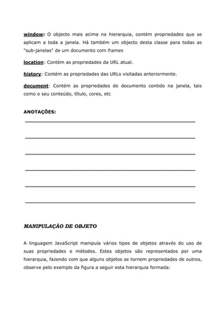 window: O objecto mais acima na hierarquia, contém propriedades que se
aplicam a toda a janela. Há também um objecto desta classe para todas as
"sub-janelas" de um documento com frames

location: Contém as propriedades da URL atual.

history: Contém as propriedades das URLs visitadas anteriormente.

document: Contém as propriedades do documento contido na janela, tais
como o seu conteúdo, título, cores, etc



ANOTAÇÕES:
______________________________________________________


______________________________________________________


______________________________________________________


______________________________________________________


______________________________________________________


______________________________________________________




MANIPULAÇÃO DE OBJETO


A linguagem JavaScript manipula vários tipos de objetos através do uso de
suas propriedades e métodos. Estes objetos são representados por uma
hierarquia, fazendo com que alguns objetos se tornem propriedades de outros,
observe pelo exemplo da figura a seguir esta hierarquia formada:
 
