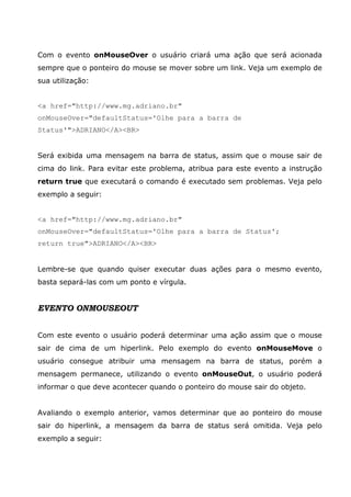 Com o evento onMouseOver o usuário criará uma ação que será acionada
sempre que o ponteiro do mouse se mover sobre um link. Veja um exemplo de
sua utilização:


<a href="http://www.mg.adriano.br"
onMouseOver="defaultStatus='Olhe para a barra de
Status'">ADRIANO</A><BR>


Será exibida uma mensagem na barra de status, assim que o mouse sair de
cima do link. Para evitar este problema, atribua para este evento a instrução
return true que executará o comando é executado sem problemas. Veja pelo
exemplo a seguir:


<a href="http://www.mg.adriano.br"
onMouseOver="defaultStatus='Olhe para a barra de Status';
return true">ADRIANO</A><BR>


Lembre-se que quando quiser executar duas ações para o mesmo evento,
basta separá-las com um ponto e vírgula.


EVENTO ONMOUSEOUT


Com este evento o usuário poderá determinar uma ação assim que o mouse
sair de cima de um hiperlink. Pelo exemplo do evento onMouseMove o
usuário consegue atribuir uma mensagem na barra de status, porém a
mensagem permanece, utilizando o evento onMouseOut, o usuário poderá
informar o que deve acontecer quando o ponteiro do mouse sair do objeto.


Avaliando o exemplo anterior, vamos determinar que ao ponteiro do mouse
sair do hiperlink, a mensagem da barra de status será omitida. Veja pelo
exemplo a seguir:
 
