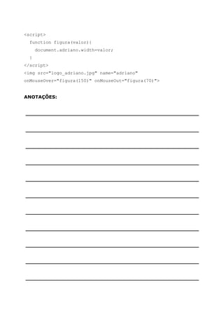 <script>
  function figura(valor){
      document.adriano.width=valor;
  }
</script>
<img src="logo_adriano.jpg" name="adriano"
onMouseOver="figura(150)" onMouseOut="figura(70)">


ANOTAÇÕES:


______________________________________________________


______________________________________________________


______________________________________________________


______________________________________________________


______________________________________________________


______________________________________________________


______________________________________________________


______________________________________________________


______________________________________________________


______________________________________________________


______________________________________________________
 