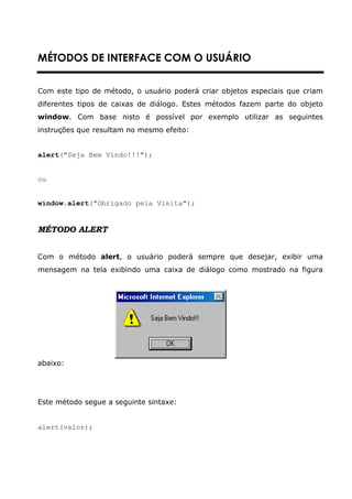 MÉTODOS DE INTERFACE COM O USUÁRIO


Com este tipo de método, o usuário poderá criar objetos especiais que criam
diferentes tipos de caixas de diálogo. Estes métodos fazem parte do objeto
window. Com base nisto é possível por exemplo utilizar as seguintes
instruções que resultam no mesmo efeito:


alert("Seja Bem Vindo!!!");


ou


window.alert("Obrigado pela Visita");


MÉTODO ALERT


Com o método alert, o usuário poderá sempre que desejar, exibir uma
mensagem na tela exibindo uma caixa de diálogo como mostrado na figura




abaixo:




Este método segue a seguinte sintaxe:


alert(valor);
 